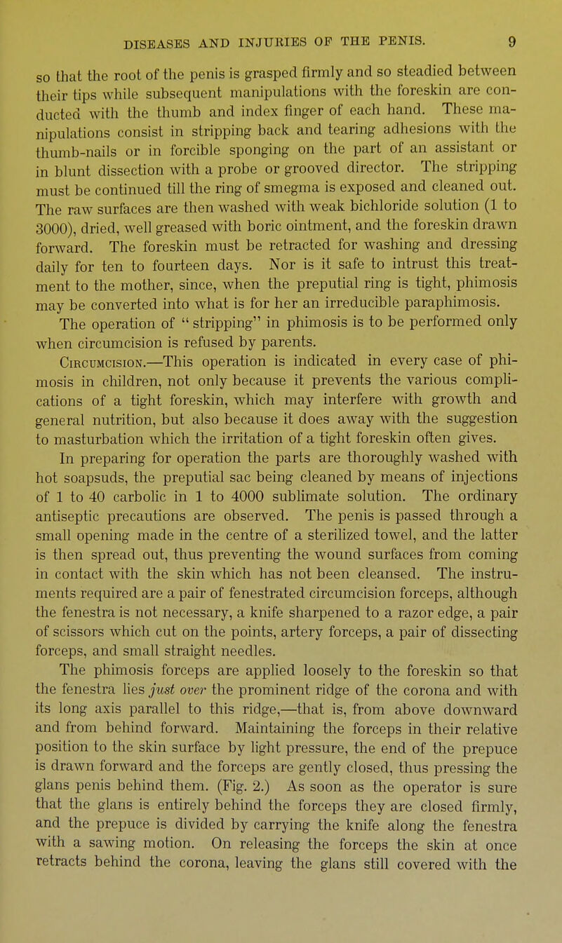 so that the root of the penis is grasped firmly and so steadied between their tips while subsequent manipulations with the foreskin are con- ducted with the thumb and index finger of each hand. These ma- nipulations consist in stripping back and tearing adhesions with the thumb-nails or in forcible sponging on the part of an assistant or in blunt dissection with a probe or grooved director. The stripping must be continued till the ring of smegma is exposed and cleaned out. The raw surfaces are then washed with weak bichloride solution (1 to 3000), dried, well greased with boric ointment, and the foreskin drawn forward. The foreskin must be retracted for washing and dressing daily for ten to fourteen days. Nor is it safe to intrust this treat- ment to the mother, since, when the preputial ring is tight, phimosis may be converted into what is for her an irreducible paraphimosis. The operation of  stripping in phimosis is to be performed only when circumcision is refused by parents. Circumcision.—This operation is indicated in every case of phi- mosis in children, not only because it prevents the various compli- cations of a tight foreskin, which may interfere with growth and general nutrition, but also because it does away with the suggestion to masturbation which the irritation of a tight foreskin often gives. In preparing for operation the parts are thoroughly washed with hot soapsuds, the preputial sac being cleaned by means of injections of 1 to 40 carbolic in 1 to 4000 sublimate solution. The ordinary antiseptic precautions are observed. The penis is passed through a small opening made in the centre of a steriUzed towel, and the latter is then spread out, thus preventing the wound surfaces from coming in contact with the skin which has not been cleansed. The instru- ments required are a pair of fenestrated circumcision forceps, although the fenestra is not necessary, a knife sharpened to a razor edge, a pair of scissors which cut on the points, artery forceps, a pair of dissecting forceps, and small straight needles. The phimosis forceps are applied loosely to the foreskin so that the fenestra lies just over the prominent ridge of the corona and with its long axis parallel to this ridge,—that is, from above dowmvard and from behind forward. Maintaining the forceps in their relative position to the skin surface by light pressure, the end of the prepuce is drawn forward and the forceps are gently closed, thus pressing the glans penis behind them. (Fig. 2.) As soon as the operator is sure that the glans is entirely behind the forceps they are closed firmly, and the prepuce is divided by carrying the knife along the fenestra with a sawing motion. On releasing the forceps the skin at once retracts behind the corona, leaving the glans still covered with the