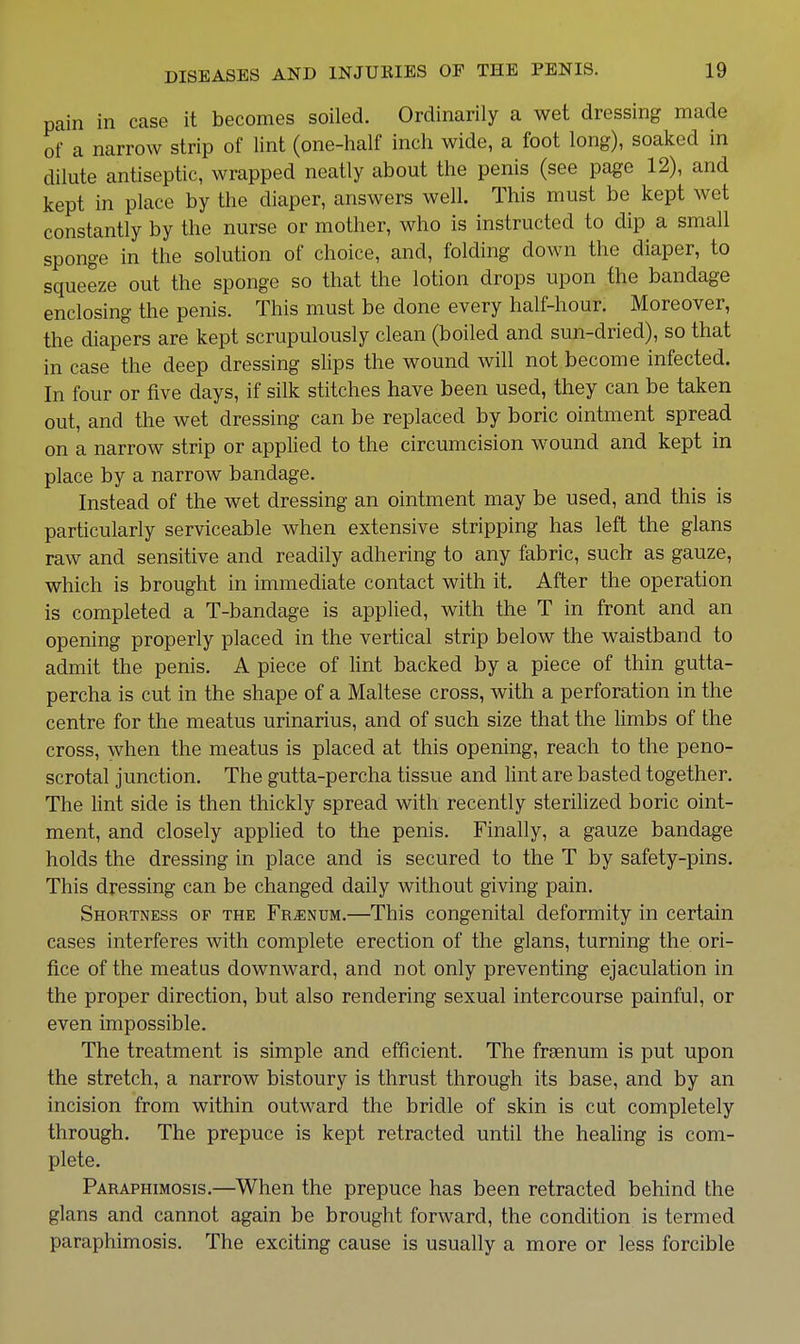 pain in case it becomes soiled. Ordinarily a wet dressing made of a narrow strip of lint (one-half inch wide, a foot long), soaked in dilute antiseptic, wrapped neatly about the penis (see page 12), and kept in place by the diaper, answers well. This must be kept wet constantly by the nurse or mother, who is instructed to dip a small sponge in the solution of choice, and, folding down the diaper, to squeeze out the sponge so that the lotion drops upon the bandage enclosing the penis. This must be done every half-hour. Moreover, the diapers are kept scrupulously clean (boiled and sun-dried), so that in case the deep dressing slips the wound will not become infected. In four or five days, if silk stitches have been used, they can be taken out, and the wet dressing can be replaced by boric ointment spread on a narrow strip or applied to the circumcision wound and kept in place by a narrow bandage. Instead of the wet dressing an ointment may be used, and this is particularly serviceable when extensive stripping has left the glans raw and sensitive and readily adhering to any fabric, such as gauze, which is brought in immediate contact with it. After the operation is completed a T-bandage is applied, with the T in front and an opening properly placed in the vertical strip below the waistband to admit the penis. A piece of lint backed by a piece of thin gutta- percha is cut in the shape of a Maltese cross, with a perforation in the centre for the meatus urinarius, and of such size that the limbs of the cross, when the meatus is placed at this opening, reach to the peno- scrotal junction. The gutta-percha tissue and lint are basted together. The lint side is then thickly spread with recently sterilized boric oint- ment, and closely applied to the penis. Finally, a gauze bandage holds the dressing in place and is secured to the T by safety-pins. This dressing can be changed daily without giving pain. Shortness of the Fr^num.—This congenital deformity in certain cases interferes with complete erection of the glans, turning the ori- fice of the meatus downward, and not only preventing ejaculation in the proper direction, but also rendering sexual intercourse painful, or even impossible. The treatment is simple and efficient. The frgenum is put upon the stretch, a narrow bistoury is thrust through its base, and by an incision from within outward the bridle of skin is cut completely through. The prepuce is kept retracted until the healing is com- plete. Paraphimosis.—When the prepuce has been retracted behind the glans and cannot again be brought forward, the condition is termed paraphimosis. The exciting cause is usually a more or less forcible