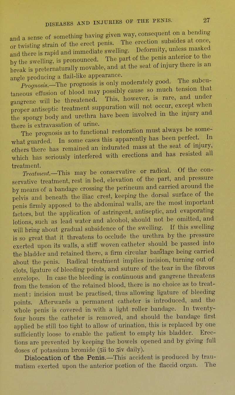 and a sense of something having given way, consequent on a bending or twisting strain of the erect penis. The erect.on subsides at once andTere is rapid and immediate swelling. Deformity, unless masked bv the swelling, is pronounced. The part of the pen.s anterior to the break is pretemalurally movable, and at the seat of injury there is an an°-le producing a flail-like appearance. ^P,',no,si..-The prognosis is only moderately good The subcu- taneous effusion of blood may possibly cause so much tension that gangrene will be threatened. This, however, is rare, and under proper antiseptic treatment suppuration will not occur except when the spongy body and urethra have been involved m the injury and there is extravasation of urine. The prognosis as to functional restoration must always be some- what guarded. In some cases this apparently has been perfect. In others there has remained an indurated mass at the seat of injury which has seriously interfered with erections and has resisted all treatment. r^e .u Treat7nent—Th[s may be conservative or radical. Of the con- servative treatment, rest in bed, elevation of the part, and pressure by means of a bandage crossing the perineum and carried around the pelvis and beneath the iliac crest, keeping the dorsal surface of the penis firmly apposed to the abdominal walls, are the most important factors, but the application of astringent, antiseptic, and evaporating lotions, such as lead water and alcohol, should not be omitted, and will bring about gradual subsidence of the swelling. If this swelling is so great that it threatens to occlude the urethra by the pressure exerted upon its walls, a stiff woven catheter should be passed into the bladder and retained there, a firm circular bandage being carried about the penis. Radical treatment implies incision, turning out of clots, Hgature of bleeding points, and suture of the tear in the fibrous envelope. In case the bleeding is continuous and gangrene threatens from the tension of the retained blood, there is no choice as to treat- ment: incision must be practised, thus allowing ligature of bleeding points. Afterwards a permanent catheter is introduced, and the whole penis is covered in with a light roller bandage. In twenty- four hours the catheter is removed, and should the bandage first applied be still too tight to allow of urination, this is replaced by one sufficiently loose to enable the patient to empty his bladder. Erec- tions are prevented by keeping the bowels opened and by giving full doses of potassium bromide (sii to 3iv daily). Dislocation of the Penis.—This accident is produced by trau- matism exerted upon the anterior portion of the flaccid organ. The