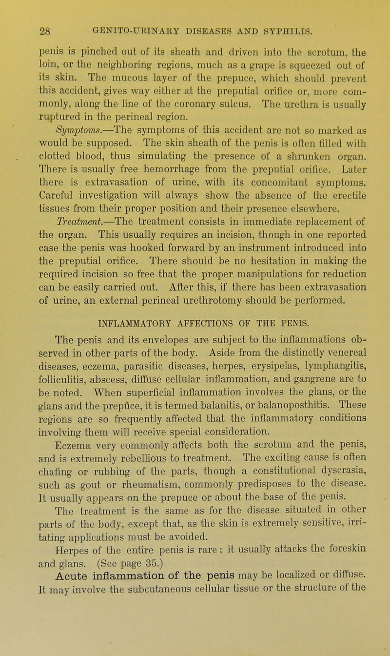 penis is pinched out of its sheath and driven into the scrotum, the loin, or the neighboring regions, much as a grape is squeezed out of its skin. The mucous layer of the prepuce, which should prevent this accident, gives way either at the preputial orifice or, more com- monly, along the line of the coronary sulcus. The urethra is usually ruptured in the perineal region. Symptoms.—The symptoms of this accident are not so marked as vi^ould be supposed. The skin sheath of the penis is often filled with clotted blood, thus simulating the presence of a shrunken organ. There is usually free hemorrhage from the preputial orifice. Later there is extravasation of urine, with its concomitant symptoms. Careful investigation will always show the absence of the erectile tissues from their proper position and their presence elsewhere. Treatment.—The treatment consists in immediate replacement of the organ. This usually requires an incision, though in one reported case the penis was hooked forward by an instrument introduced into the preputial orifice. There should be no hesitation in making the required incision so free that the proper manipulations for reduction can be easily carried out. After this, if there has been extravasation of urine, an external perineal urethrotomy should be performed. INFLAMMATORY AFFECTIONS OF THE PENIS. The penis and its envelopes are subject to the inflammations ob- served in other parts of the body. Aside from the distinctly venereal diseases, eczema, parasitic diseases, herpes, erysipelas, lymphangitis, folliculitis, abscess, diffuse cellular inflammation, and gangrene are to be noted. When superficial inflammation involves the glans, or the glans and the prepilce, it is termed balanitis, or balanoposthitis. These regions are so frequently affected that the inflammatory conditions involving them will receive special consideration. Eczema very commonly affects both the scrotum and the penis, and is extremely rebelUous to treatment. The exciting cause is often chafing or rubbing of the parts, though a constitutional dyscrasia, such as gout or rheumatism, commonly predisposes to the disease. It usually appears on the prepuce or about the base of the penis. The treatment is the same as for the disease situated in other parts of the body, except that, as the skin is extremely sensitive, irri- tating applications must be avoided. Herpes of the entire penis is rare ; it usually attacks the foreskin and glans. (See page 35.) Acute inflammation of the penis may be localized or diffuse. It may involve the subcutaneous cellular tissue or the structure of the