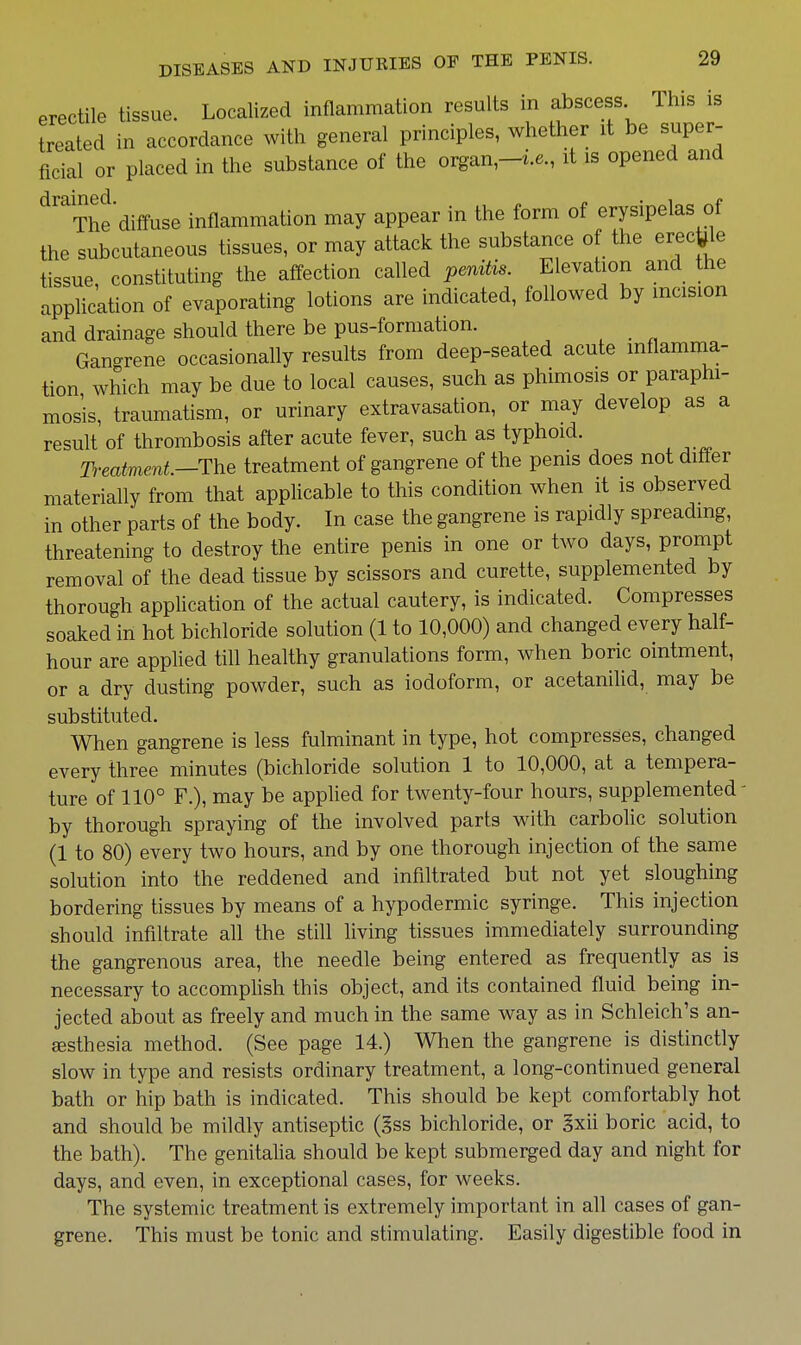 erectile tissue. Localized inflammation results in abscess This is treated in accordance with general principles, whether it be super- ficial or placed in the substance of the organ-i.e., it is opened and ^^The diffuse inflammation may appear in the form of erysipelas of the subcutaneous tissues, or may attack the substance of the erec^le tissue, constituting the affection called penUis. Elevation and the application of evaporating lotions are indicated, followed by incision and drainage should there be pus-forniation. Gan-rene occasionally results from deep-seated acute inflamma- tion which may be due to local causes, such as phimosis or paraphi- mosis, traumatism, or urinary extravasation, or may develop as a result of thrombosis after acute fever, such as typhoid. Tt'eatment—The treatment of gangrene of the penis does not differ materially from that applicable to this condition when it is observed in other parts of the body. In case the gangrene is rapidly spreading, threatening to destroy the entire penis in one or two days, prompt removal of the dead tissue by scissors and curette, supplemented by thorough application of the actual cautery, is indicated. Compresses soaked in hot bichloride solution (1 to 10,000) and changed every half- hour are applied till healthy granulations form, when boric ointment, or a dry dusting powder, such as iodoform, or acetanilid, may be substituted. When gangrene is less fulminant in type, hot compresses, changed every three minutes (bichloride solution 1 to 10,000, at a tempera- ture of 110° F.), may be apphed for twenty-four hours, supplemented' by thorough spraying of the involved parts with carbolic solution (1 to 80) every two hours, and by one thorough injection of the same solution into the reddened and infiltrated but not yet sloughing bordering tissues by means of a hypodermic syringe. This injection should infiltrate all the still living tissues immediately surrounding the gangrenous area, the needle being entered as frequently as is necessary to accomplish this object, and its contained fluid being in- jected about as freely and much in the same way as in Schleich's an- esthesia method. (See page 14.) When the gangrene is distinctly slow in type and resists ordinary treatment, a long-continued general bath or hip bath is indicated. This should be kept comfortably hot and should be mildly antiseptic (§ss bichloride, or §xii boric acid, to the bath). The genitaha should be kept submerged day and night for days, and even, in exceptional cases, for weeks. The systemic treatment is extremely important in all cases of gan- grene. This must be tonic and stimulating. Easily digestible food in