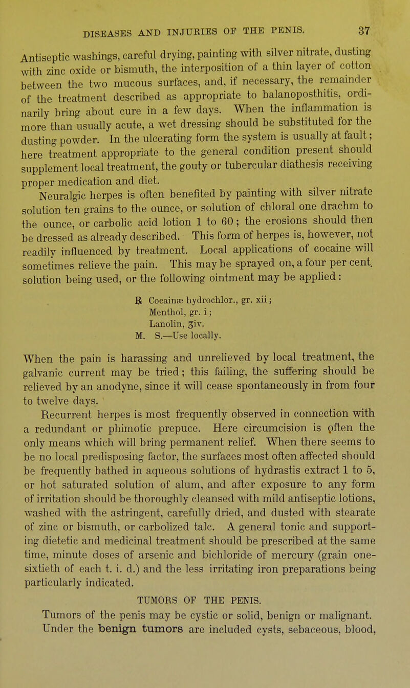 Antiseptic washings, careful drying, painting with silver nitrate, dusting with zinc oxide or bismuth, the interposition of a thin layer of cotton between the two mucous surfaces, and, if necessary, the remainder of the treatment described as appropriate to balanoposthitis, ordi- narily bring about cure in a few days. When the inflammation is more than usually acute, a wet dressing should be substituted for the dusting powder. In the ulcerating form the system is usually at fault; here treatment appropriate to the general condition present should supplement local treatment, the gouty or tubercular diathesis receiving proper medication and diet. Neuralgic herpes is often benefited by painting with silver nitrate solution ten grains to the ounce, or solution of chloral one drachm to the ounce, or carbolic acid lotion 1 to 60; the erosions should then be dressed as already described. This form of herpes is, however, not readily influenced by treatment. Local appHcations of cocaine will sometimes relieve the pain. This may be sprayed on, a four per cent, solution being used, or the following ointment may be applied: B Cocainae hydrochlor., gr. xii; Menthol, gr. i; Lanolin, ^iv. M. S.—Use locally. When the pain is harassing and unrelieved by local treatment, the galvanic current may be tried; this failing, the suffering should be relieved by an anodyne, since it will cease spontaneously in from four to twelve days. Recurrent herpes is most frequently observed in connection with a redundant or phimotic prepuce. Here circumcision is pften the only means which will bring permanent relief. When there seems to be no local predisposing factor, the surfaces most often affected should be frequently bathed in aqueous solutions of hydrastis extract 1 to 5, or hot saturated solution of alum, and after exposure to any form of irritation should be thoroughly cleansed with mild antiseptic lotions, washed with the astringent, carefully dried, and dusted with stearate of zinc or bismuth, or carbolized talc. A general tonic and support- ing dietetic and medicinal treatment should be prescribed at the same time, minute doses of arsenic and bichloride of mercury (grain one- sixtieth of each t. i. d.) and the less irritating iron preparations being particularly indicated. TUMORS OF THE PENIS. Tumors of the penis may be cystic or soUd, benign or malignant. Under the benign tumors are included cysts, sebaceous, blood,