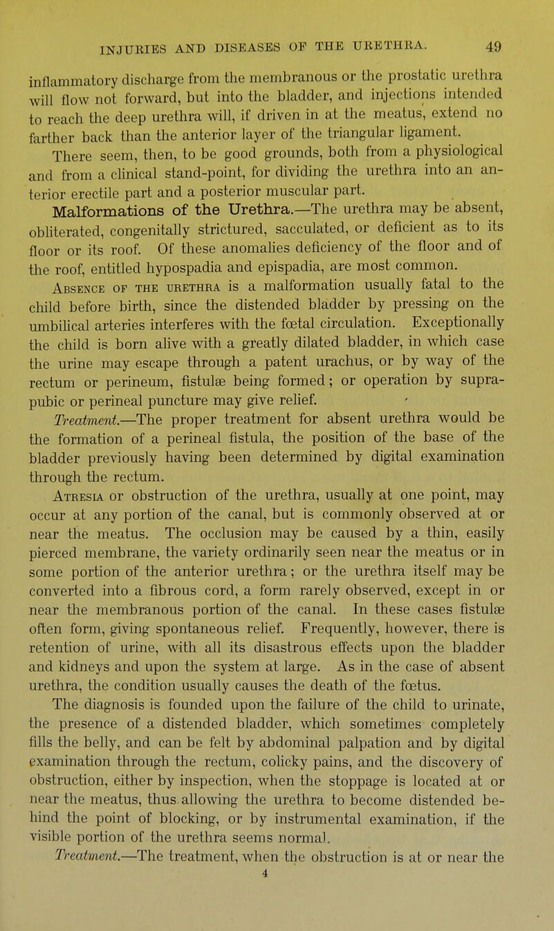 inflammatory discharge from the membranous or the prostatic urethra will flow not forward, but into the bladder, and injections intended to reach the deep urethra will, if driven in at the meatus', extend no farther back than the anterior layer of the triangular ligament. There seem, then, to be good grounds, both from a physiological and from a clinical stand-point, for dividing the urethra into an an- terior erectile part and a posterior muscular part. Malformations of the Urethra.—The urethra may be absent, obliterated, congenitally strictured, sacculated, or deficient as to its floor or its roof. Of these anomahes deficiency of the floor and of the roof, entitled hypospadia and epispadia, are most common. Absence of the urethra is a malformation usually fatal to the child before birth, since the distended bladder by pressing on the umbilical arteries interferes with the foetal circulation. Exceptionally the child is born alive with a greatly dilated bladder, in which case the urine may escape through a patent urachus, or by way of the rectum or perineum, fistulse being formed; or operation by supra- pubic or perineal puncture may give reHef. Treatment.—The proper treatment for absent urethra would be the formation of a perineal fistula, the position of the base of the bladder previously having been determined by digital examination through the rectum. Atresia or obstruction of the urethra, usually at one point, may occur at any portion of the canal, but is commonly observed at or near the meatus. The occlusion may be caused by a thin, easily pierced membrane, the variety ordinarily seen near the meatus or in some portion of the anterior urethra; or the urethra itself may be converted into a fibrous cord, a form rarely observed, except in or near the membranous portion of the canal. In these cases fistulse often form, giving spontaneous relief. Frequently, however, there is retention of urine, with all its disastrous effects upon the bladder and kidneys and upon the system at large. As in the case of absent urethra, the condition usually causes the death of the foetus. The diagnosis is founded upon the failure of the child to urinate, the presence of a distended bladder, which sometimes completely fills the belly, and can be felt by abdominal palpation and by digital examination through the rectum, colicky pains, and the discovery of obstruction, either by inspection, when the stoppage is located at or near the meatus, thus allowing the urethra to become distended be- hind the point of blocking, or by instrumental examination, if the visible portion of the urethra seems normal. Treatment—The treatment, when the obstruction is at or near the 4