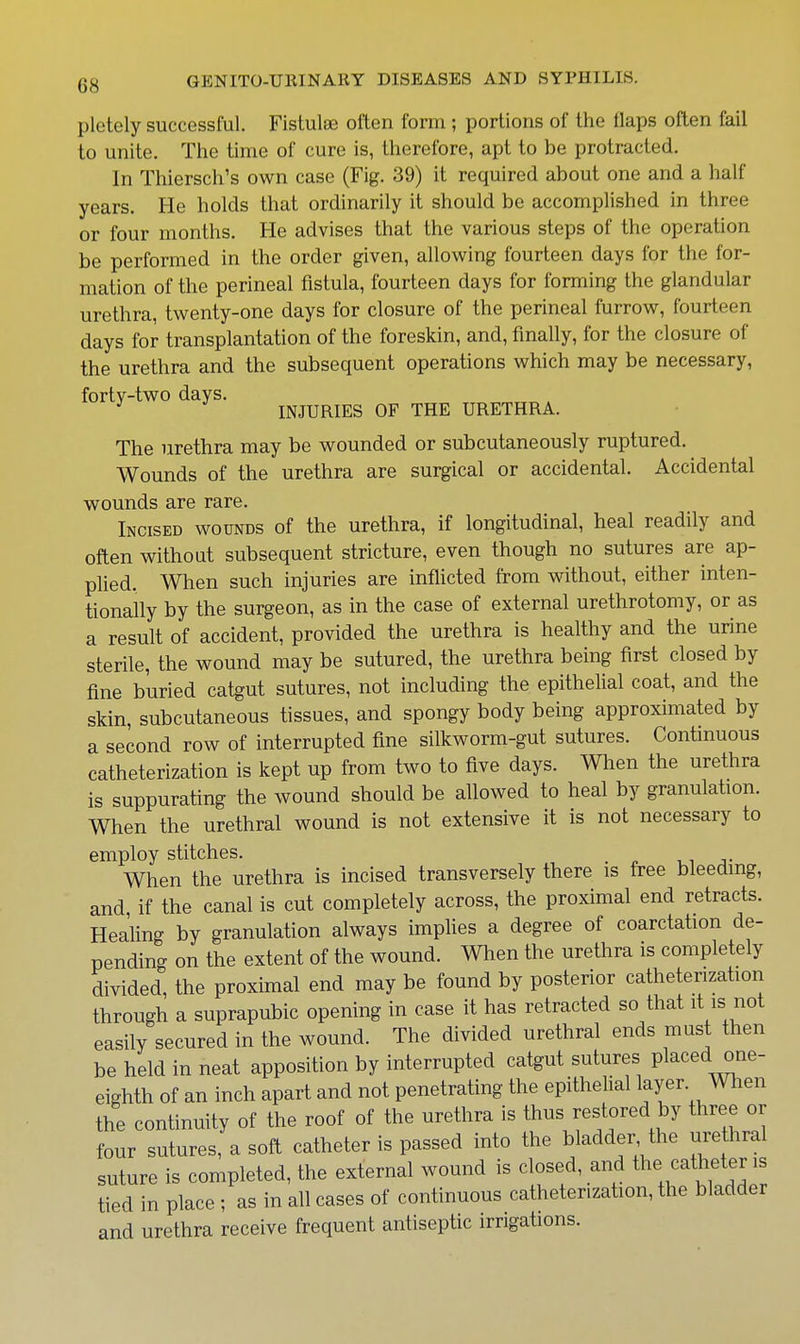 pletely successful. Fistulas often form; portions of tlie flaps often fail to unite. The time of cure is, therefore, apt to be protracted. In Thiersch's own case (Fig. 39) it required about one and a half years. He holds that ordinarily it should be accomplished in three or four months. He advises that the various steps of the operation be performed in the order given, allowing fourteen days for the for- mation of the perineal fistula, fourteen days for forming the glandular urethra, twenty-one days for closure of the perineal furrow, fourteen days for transplantation of the foreskin, and, finally, for the closure of the urethra and the subsequent operations which may be necessary, forty-two days. INJURIES OF THE URETHRA. The urethra may be wounded or subcutaneously ruptured. Wounds of the urethra are surgical or accidental. Accidental wounds are rare. Incised wounds of the urethra, if longitudinal, heal readily and often without subsequent stricture, even though no sutures are ap- plied. When such injuries are inflicted from without, either inten- tionally by the surgeon, as in the case of external urethrotomy, or as a result of accident, provided the urethra is healthy and the urine sterile, the wound may be sutured, the urethra being first closed by fine buried catgut sutures, not including the epithelial coat, and the skin, subcutaneous tissues, and spongy body being approximated by a second row of interrupted fine silkworm-gut sutures. Contmuous catheterization is kept up from two to five days. When the urethra is suppurating the wound should be allowed to heal by granulation. When the urethral wound is not extensive it is not necessary to employ stitches. v, j- When the urethra is incised transversely there is free bleeding, and, if the canal is cut completely across, the proximal end retracts. Healing by granulation always implies a degree of coarctation de- pending on the extent of the wound. When the urethra is completely divided, the proximal end may be found by posterior catheterization through a suprapubic opening in case it has retracted so that it is not easily secured in the wound. The divided urethral ends must then be held in neat apposition by interrupted catgut sutures placed one- eighth of an inch apart and not penetrating the epithelial layer, men the continuity of the roof of the urethra is thus restored by three or four sutures, a soft catheter is passed into the bladder the urethral suture is completed, the external wound is closed, and the catheter is tied in place ; as in all cases of continuous catheterization, the bladder and urethra receive frequent antiseptic irrigations.