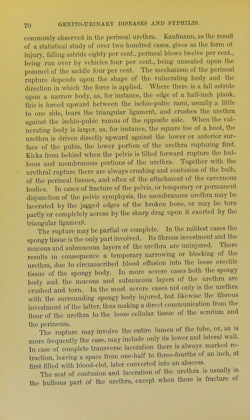 commonly observed in the perineal urethra. Kaufmanii, as the result of a statistical study of over two hundred cases, gives as the form of injury, falling astride eighty per cent., perineal blows twelve per cent., being run over by vehicles four per cent,, being unseated upon the pommel of the saddle four per cent. The mechanism of the perineal rupture depends upon the shape of the vulnerating body and the direction in which the force is applied. Where there is a fall astride upon a narrow body, as, for instance, the edge of a half-inch plank, this is forced upward between the ischio-pubic rami, usually a little to one side, tears the triangular ligament, and crushes the urethra against the ischio-pubic ramus of the opposite side. When the vul- nerating body is larger, as, for instance, the square toe of a boot, the urethra is driven directly upward against the lower or anterior sur- face of the pubis, the lower portion of the urethra rupturing first. Kicks from behind when the pelvis is tilted forward rupture the bul- bous and membranous portions of the urethra. Together with the urethral rupture there are always crushing and contusion of the bulb, of the perineal tissues, and often of the attachment of the cavernous bodies. In cases of fracture of the pelvis, or temporary or permanent disjunction of the pelvic symphysis, the membranous urethra may be lacerated by the jagged edges of the broken bone, or may be torn partly or completely across by the sharp drag upon it exerted by the triangular ligament. The rupture maybe partial or complete. In the mildest cases the spongy tissue is the only part involved. Its fibrous investment and the mucous and submucous layers of the urethra are uninjured. There results in consequence a temporary narrowing or blocking of the urethra, due to circumscribed blood effusion into the loose erectile tissue of the spongy body. In more severe cases both the spongy body and the mucous and submucous layers of the urethra are crushed and torn. In the most severe cases not only is the urethra with the surrounding spongy body injured, but likewise the fibrous investment of the latter, thus making a direct commumcation from the floor of the urethra to the loose cellular tissue of the scrotum and the perineum. x v The rupture may involve the entire lumen of the tube, or, as is more frequently the case, may include only its lower and lateral wall. In case of complete transverse laceration there is always marked re- traction, leaving a space from one-half to three-fourths of an mch, at first filled with blood-clot, later converted into an abscess. _ The seat of contusion and laceration of the urethra is usually in the bulbous part of the urethra, except when there is fracture of