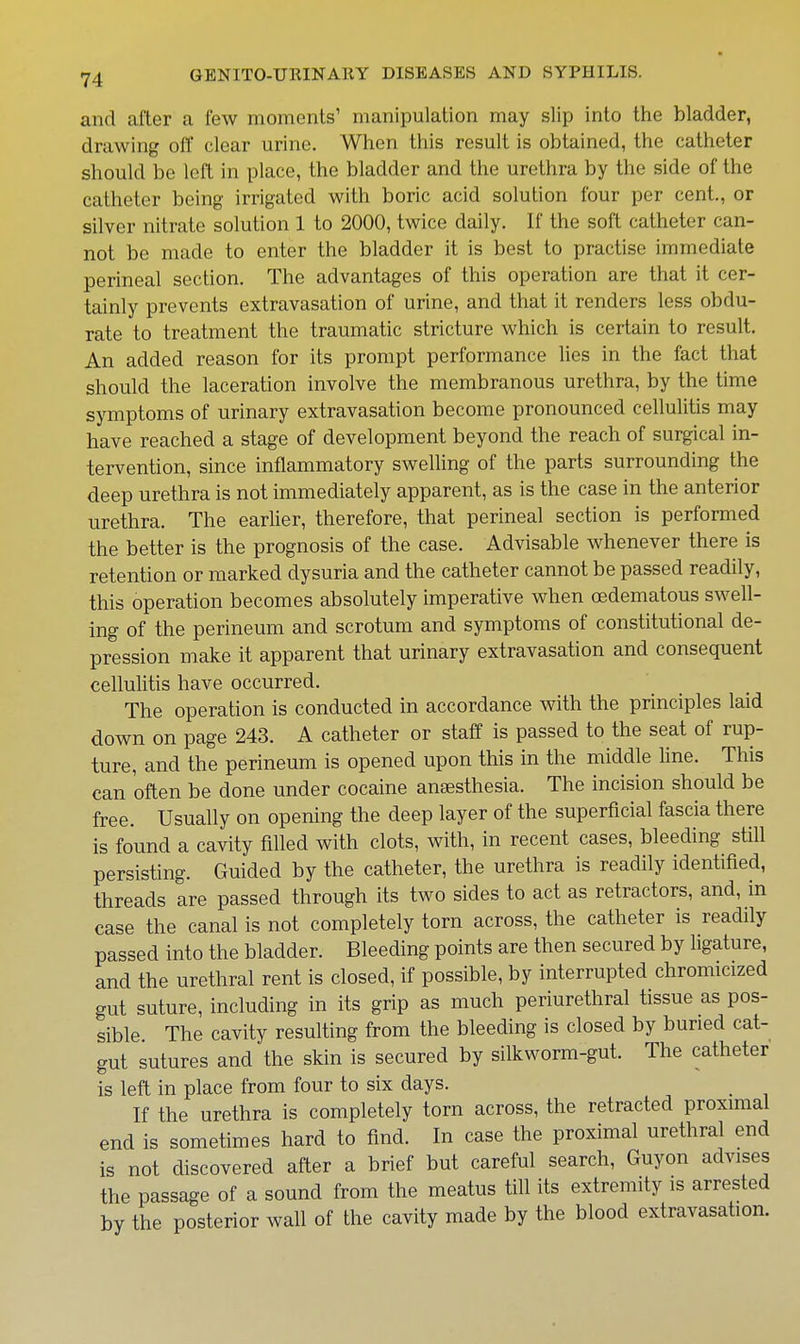 and after a few moments' manipulation may slip into the bladder, drawing off clear urine. When this result is obtained, the catheter should be left in place, the bladder and the urethra by the side of the catheter being irrigated with boric acid solution four per cent., or silver nitrate solution 1 to 2000, twice daily. If the soft catheter can- not be made to enter the bladder it is best to practise immediate perineal section. The advantages of this operation are that it cer- tainly prevents extravasation of urine, and that it renders less obdu- rate to treatment the traumatic stricture which is certain to result. An added reason for its prompt performance lies in the fact that should the laceration involve the membranous urethra, by the time symptoms of urinary extravasation become pronounced cellulitis may have reached a stage of development beyond the reach of surgical in- tervention, since inflammatory sweUing of the parts surrounding the deep urethra is not immediately apparent, as is the case in the anterior urethra. The earlier, therefore, that perineal section is performed the better is the prognosis of the case. Advisable whenever there is retention or marked dysuria and the catheter cannot be passed readily, this operation becomes absolutely imperative when oedematous swell- ing of the perineum and scrotum and symptoms of constitutional de- pression make it apparent that urinary extravasation and consequent cellulitis have occurred. The operation is conducted in accordance with the principles laid down on page 243. A catheter or staff is passed to the seat of rup- ture, and the perineum is opened upon this in the middle line. This can often be done under cocaine anaesthesia. The incision should be free. Usually on opening the deep layer of the superficial fascia there is found a cavity filled with clots, with, in recent cases, bleeding still persisting. Guided by the catheter, the urethra is readily identified, threads are passed through its two sides to act as retractors, and, in case the canal is not completely torn across, the catheter is readily passed into the bladder. Bleeding points are then secured by ligature, and the urethral rent is closed, if possible, by interrupted chromicized gut suture, including in its grip as much periurethral tissue as pos- sible. The cavity resulting from the bleeding is closed by buried cat- gut sutures and the skin is secured by silkworm-gut. The catheter is left in place from four to six days. _ If the urethra is completely torn across, the retracted proximal end is sometimes hard to find. In case the proximal urethral end is not discovered after a brief but careful search, Guyon advises the passage of a sound from the meatus till its extremity is arrested by the posterior wall of the cavity made by the blood extravasation.