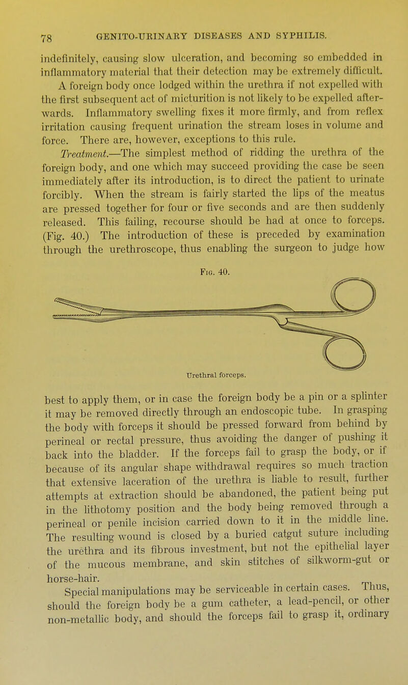 indefinitely, causing slow ulceration, and becoming so embedded in inflammatory material that their detection may be extremely difficult, A foreign body once lodged within the urethra if not expelled with the first subsequent act of micturition is not likely to be expelled after- wards. Inflammatory swelling fixes it more firmly, and from reflex irritation causing frequent urination the stream loses in volume and force. There are, however, exceptions to this rule. Treatment.—The simplest method of ridding the urethra of the foreign body, and one which may succeed providing the case be seen immediately after its introduction, is to direct the patient to urinate forcibly. When the stream is fairly started the lips of the meatus are pressed together for four or five seconds and are then suddenly released. This failing, recourse should be had at once to forceps. (Fig. 40.) The introduction of these is preceded by examination through the urethroscope, thus enabling the surgeon to judge how Fig. 40. Urethral forceps. best to apply them, or in case the foreign body be a pin or a splinter it may be removed directly through an endoscopic tube. In grasping the body with forceps it should be pressed forward from behind by perineal or rectal pressure, thus avoiding the danger of pushing it back into the bladder. If the forceps fail to grasp the body, or if because of its angular shape withdrawal requires so much traction that extensive laceration of the urethra is hable to result, further attempts at extraction should be abandoned, the patient being put in the lithotomy position and the body being removed through a perineal or penile incision carried down to it in the middle line. The resulting wound is closed by a buried catgut suture including the urethra and its fibrous investment, but not the epithelial layer of the mucous membrane, and skin stitches of silkworm-gut or horse-hair. Special manipulations may be serviceable in certain cases, thus, should the foreign body be a gum catheter, a lead-pencil, or other non-metallic body, and should the forceps fail to grasp it, ordmary