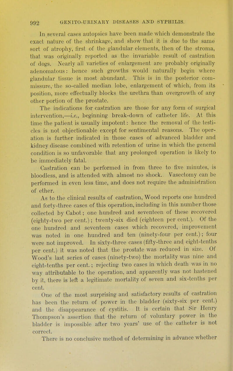 In several cases autopsies have been made which demonstrate the exact nature of the shrinkage, and show that it is due to the same sort of atrophy, first of the glandular elements, then of the stroma, that was originally reported as the invariable result of castration of dogs. Nearly all varieties of enlargement are probably originally adenomatous: hence such growths would naturally begin where glandular tissue is most abundant. This is in the posterior com- missure, the so-called median lobe, enlargement of which, from its position, more effectually blocks the urethra than overgrowth of any other portion of the prostate. The indications for castration are those for any form of surgical intervention,—i.e., beginning break-down of catheter life. At this time the patient is usually impotent: hence the removal of the testi- cles is not objectionable except for sentimental reasons. The oper- ation is further indicated in those cases of advanced bladder and kidney disease combined with retention of urine in which the general condition is so unfavorable that any prolonged operation is likely to be immediately fatal. Castration can be performed in from three to five minutes, is bloodless, and is attended with almost no shock. Vasectomy can be performed in even less time, and does not require the administration of ether. As to the clinical results of castration, Wood reports one hundred and forty-three cases of this operation, including in this number those collected by Cabot; one hundred and seventeen of these recovered (eighty-two per cent.); twenty-six died (eighteen per cent.). Of the one hundred and seventeen cases which recovered, improvement was noted in one hundred and ten (ninety-four per cent.); four were not improved. In sixty-three cases (fifty-three and eight-tenths per cent.) it was noted that the prostate was reduced in size. Of Wood's last series of cases (ninety-two) the mortality was nine and eight-tenths per cent.; rejecting two cases in which death was in no way attributable to the operation, and apparently was not hastened by it, there is left a legitimate mortality of seven and six-tenths per cent. One of the most surprising and satisfactory results of castration has been the return of power in the bladder (sixty-six per cent.) and the disappearance of cystitis. It is certain that Sir Henry Thompson's assertion that ihe return of voluntary power in the bladder is impossible after two years' use of the catheter is not correct. There is no conclusive method of determining in advance whether