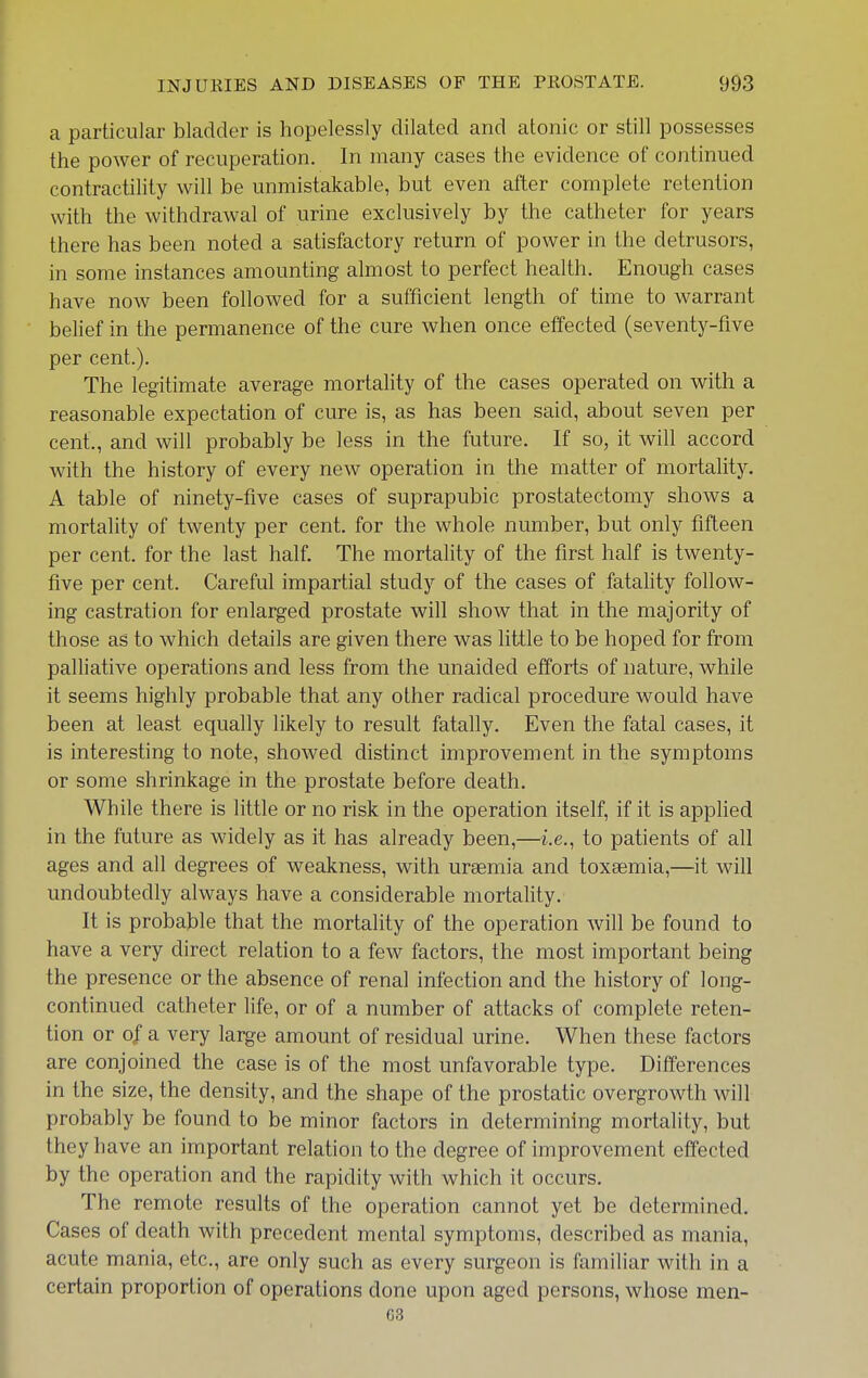 a particular bladder is hopelessly dilated and atonic or still possesses ttie power of recuperation. In many cases the evidence of continued contractility will be unmistakable, but even after complete retention with the withdrawal of urine exclusively by the catheter for years there has been noted a satisfactory return of power in the detrusors, in some instances amounting almost to perfect health. Enough cases have now been followed for a sufficient length of time to warrant belief in the permanence of the cure when once effected (seventy-five per cent.). The legitimate average mortality of the cases operated on with a reasonable expectation of cure is, as has been said, about seven per cent., and will probably be less in the future. If so, it will accord with the history of every new operation in the matter of mortality. A table of ninety-five cases of suprapubic prostatectomy shows a mortality of twenty per cent, for the whole number, but only fifteen per cent, for the last half. The mortality of the first half is twenty- five per cent. Careful impartial study of the cases of fatality follow- ing castration for enlarged prostate will show that in the majority of those as to which details are given there was little to be hoped for from palliative operations and less from the unaided efforts of nature, while it seems highly probable that any other radical procedure would have been at least equally likely to result fatally. Even the fatal cases, it is interesting to note, showed distinct improvement in the symptoms or some shrinkage in the prostate before death. While there is little or no risk in the operation itself, if it is applied in the future as widely as it has already been,—i.e., to patients of all ages and all degrees of weakness, with uraemia and toxaemia,—it will undoubtedly always have a considerable mortality. It is probable that the mortality of the operation will be found to have a very direct relation to a few factors, the most important being the presence or the absence of renal infection and the history of long- continued catheter life, or of a number of attacks of complete reten- tion or of a very large amount of residual urine. When these factors are conjoined the case is of the most unfavorable type. Differences in the size, the density, and the shape of the prostatic overgrowth will probably be found to be minor factors in determining mortality, but they have an important relation to the degree of improvement effected by the operation and the rapidity with which it occurs. The remote results of the operation cannot yet be determined. Cases of death with precedent mental symptoms, described as mania, acute mania, etc., are only such as every surgeon is familiar with in a certain proportion of operations done upon aged persons, whose men- 03