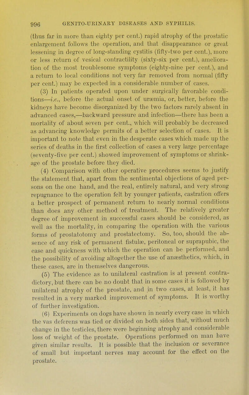(thus far in more than eighty per cent.) rapid atrophy of the prostatic enlargement follows the operation, and that disappearance or great lessening in degree of long-standing cystitis (fifty-two per cent.), more or less return of vesical contractihty (sixty-six per cent.), ameliora- tion of the most troublesome symptoms (eighty-nine per cent.), and a return to local conditions not very far removed from normal (fifty per cent.) may be expected in a considerable number of cases. (3) In patients operated upon under surgically favorable condi- tions—i.e., before the actual onset of uraemia, or, better, before the kidneys have become disorganized by the two factors rarely absent in advanced cases,—backward pressure and infection—there has been a mortality of about seven per cent., which will probably be decreased as advancing knowledge permits of a better selection of cases. It is important to note that even in the desperate cases which made up the series of deaths in the first collection of cases a very large percentage (seventy-five per cent.) showed improvement of symptoms or shrink- age of the prostate before they died. (4) Comparison with other operative procedures seems to justify the statement that, apart from the sentimental objections of aged per- sons on the one hand, and the real, entirely natural, and very strong repugnance to the operation felt by younger patients, castration offers a better prospect of permanent return to nearly normal conditions than does any other method of treatment. The relatively greater degree of improvement in successful cases should be considered, as well as the mortality, in comparing the operation with the various forms of prostatotomy and prostatectomy. So, too, should the ab- sence of any risk of permanent fistulas, peritoneal or suprapubic, the ease and quickness with which the operation can be performed, and the possibility of avoiding altogether the use of anaesthetics, which, in these cases, are in themselves dangerous. (5) The evidence as to unilateral castration is at present contra- dictory, but there can be no doubt that in some cases it is followed by unilateral atrophy of the prostate, and in two cases, at least, it has resulted in a very marked improvement of symptoms. It is worthy of further investigation. (6) Experiments on dogs have shown in nearly every case in which the vas deferens was tied or divided on both sides that, without much change in the testicles, there were beginning atrophy and considerable loss of weight of the prostate. Operations performed on man have given similar results. It is possible that the inclusion or severance of small but important nerves may account for the effect on the prostate.