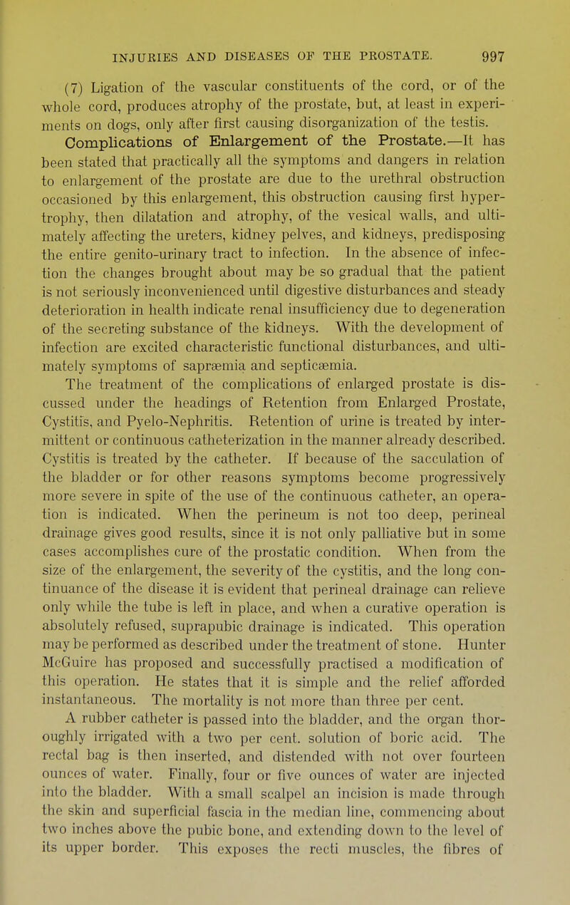 (7) Ligation of the vascular constituents of the cord, or of the whole cord, produces atrophy of the prostate, but, at least in experi- ments on dogs, only after first causing disorganization of the testis. Complications of Enlargement of the Prostate.—It has been stated that practically all the symptoms and dangers in relation to enlargement of the prostate are due to the urethral obstruction occasioned by this enlargement, this obstruction causing first hyper- trophy, then dilatation and atrophy, of the vesical walls, and ulti- mately affecting the ureters, kidney pelves, and kidneys, predisposing the entire genito-urinary tract to infection. In the absence of infec- tion the changes brought about may be so gradual that the patient is not seriously inconvenienced until digestive disturbances and steady deterioration in health indicate renal insufficiency due to degeneration of the secreting substance of the kidneys. With the development of infection are excited characteristic functional disturbances, and ulti- mately symptoms of saprsemia and septicaemia. The treatment of the complications of enlarged prostate is dis- cussed under the headings of Retention from Enlarged Prostate, Cystitis, and Pyelo-Nephritis. Retention of urine is treated by inter- mittent or continuous catheterization in the manner already described. Cystitis is treated by the catheter. If because of the sacculation of the bladder or for other reasons symptoms become progressively more severe in spite of the use of the continuous catheter, an opera- tion is indicated. When the perineum is not too deep, perineal drainage gives good results, since it is not only palliative but in some cases accomplishes cure of the prostatic condition. When from the size of the enlargement, the severity of the cystitis, and the long con- tinuance of the disease it is evident that perineal drainage can relieve only while the tube is left in place, and when a curative operation is absolutely refused, suprapubic drainage is indicated. This operation may be performed as described under the treatment of stone. Hunter McGuire has proposed and successfully practised a modification of this operation. He states that it is simple and the relief afforded instantaneous. The mortality is not more than three per cent. A rubber catheter is passed into the bladder, and the organ thor- oughly irrigated with a two per cent, solution of boric acid. The rectal bag is then inserted, and distended with not over fourteen ounces of water. Finally, four or five ounces of water are injected into the bladder. With a small scalpel an incision is made through the skin and superficial fascia in the median line, commencing about two inches above the pubic bone, and extending down to the level of its upper border. This exposes the recti muscles, the fibres of