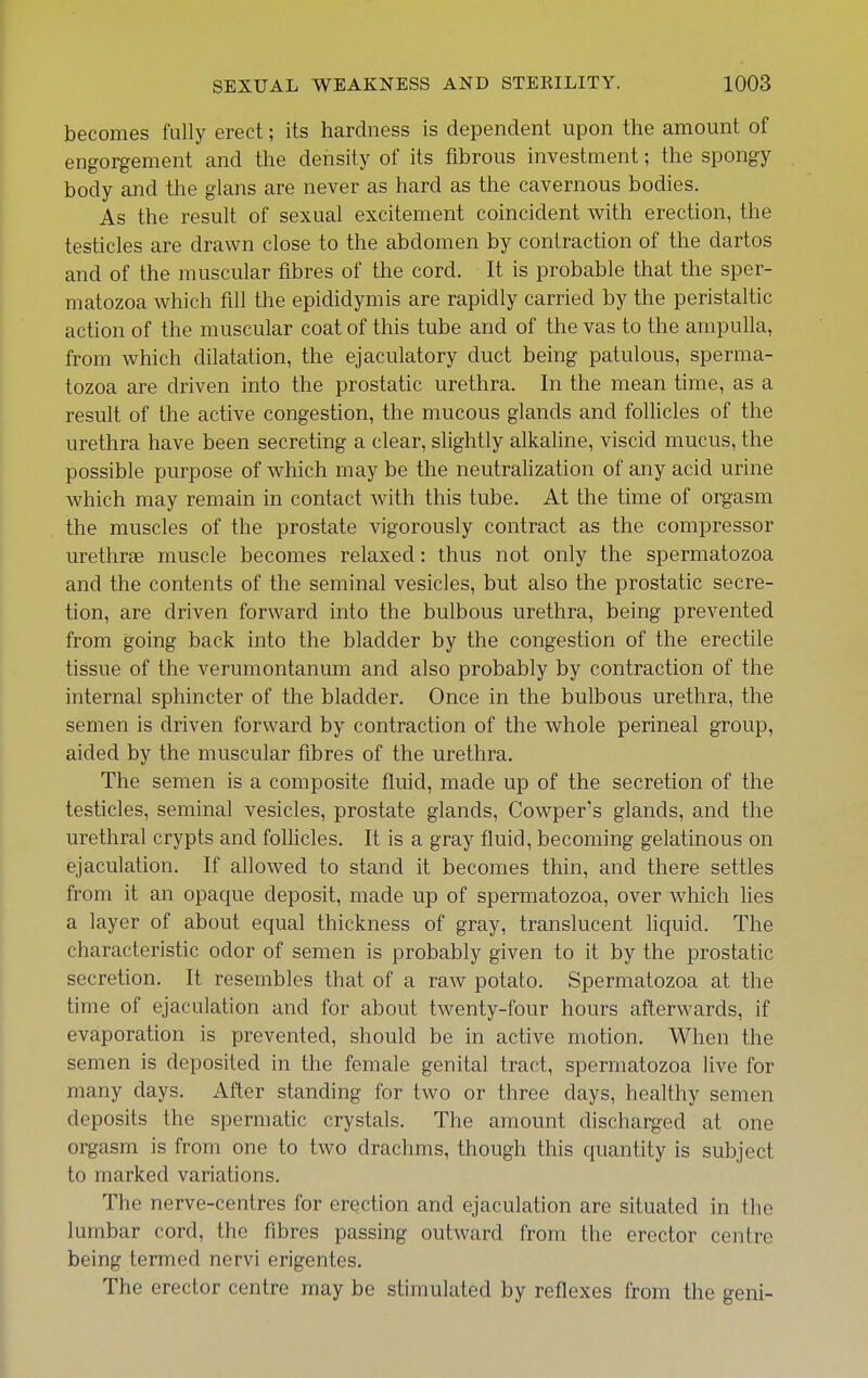 becomes fully erect; its hardness is dependent upon the amount of engorgement and the density of its fibrous investment; the spongy body and the glans are never as hard as the cavernous bodies. As the result of sexual excitement coincident v^ith erection, the testicles are drawn close to the abdomen by contraction of the dartos and of the muscular fibres of the cord. It is probable that the sper- matozoa which fill the epididymis are rapidly carried by the peristaltic action of the muscular coat of this tube and of the vas to the ampulla, from which dilatation, the ejaculatory duct being patulous, sperma- tozoa are driven into the prostatic urethra. In the mean time, as a result of the active congestion, the mucous glands and folHcles of the urethra have been secreting a clear, slightly alkaline, viscid mucus, the possible purpose of which may be the neutralization of any acid urine which may remain in contact with this tube. At the time of orgasm the muscles of the prostate vigorously contract as the compressor urethrae muscle becomes relaxed: thus not only the spermatozoa and the contents of the seminal vesicles, but also the prostatic secre- tion, are driven forward into the bulbous urethra, being prevented from going back into the bladder by the congestion of the erectile tissue of the verumontanum and also probably by contraction of the internal sphincter of the bladder. Once in the bulbous urethra, the semen is driven forward by contraction of the whole perineal group, aided by the muscular fibres of the urethra. The semen is a composite fluid, made up of the secretion of the testicles, seminal vesicles, prostate glands, Cowper's glands, and the urethral crypts and folHcles. It is a gray fluid, becoming gelatinous on ejaculation. If allowed to stand it becomes thin, and there settles from it an opaque deposit, made up of spermatozoa, over which lies a layer of about equal thickness of gray, translucent hquid. The characteristic odor of semen is probably given to it by the prostatic secretion. It resembles that of a raw potato. Spermatozoa at the time of ejaculation and for about twenty-four hours afterwards, if evaporation is prevented, should be in active motion. When the semen is deposited in the female genital tract, spermatozoa live for many days. After standing for two or three days, healthy semen deposits the spermatic crystals. The amount discharged at one orgasm is from one to two drachms, though this quantity is subject to marked variations. The nerve-centres for erection and ejaculation are situated in the lumbar cord, the fibres passing outward from the erector centre being termed nervi erigentes. The erector centre may be stimulated by reflexes from the geni-