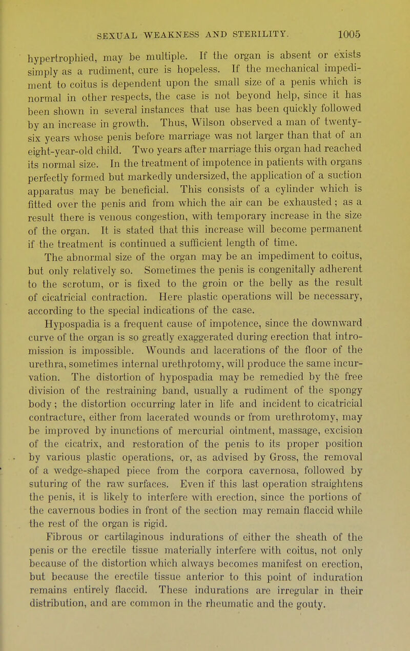 hypertrophied, may be multiple. If the organ is absent or exists simply as a rudiment, cure is hopeless. If the mechanical impedi- ment to coitus is dependent upon the small size of a penis which is normal in other respects, the case is not beyond help, since it has been shown in several instances that use has been quickly followed by an increase in growth. Thus, Wilson observed a man of twenty- six years whose penis before marriage was not larger than that of an eight-year-old child. Two years after marriage this organ had reached its normal size. In the treatment of impotence in patients with organs perfectly formed but markedly undersized, the application of a suction apparatus may be beneficial. This consists of a cylinder which is fitted over the penis and from which the air can be exhausted; as a result there is venous congestion, with temporary increase in the size of the organ. It is stated that this increase will become permanent if the treatment is continued a sufficient length of time. The abnormal size of the organ may be an impediment to coitus, but only relatively so. Sometimes the penis is congenitally adherent to the scrotum, or is fixed to the groin or the belly as the result of cicatricial contraction. Here plastic operations will be necessary, according to the special indications of the case. Hypospadia is a frequent cause of impotence, since the downward curve of the organ is so greatly exaggerated during erection that intro- mission is impossible. Wounds and lacerations of the floor of the urethra, sometimes internal urethrotomy, will produce the same incur- vation. The distortion of hypospadia may be remedied by the free division of the restraining band, usually a rudiment of the spongy body; the distortion occurring later in life and incident to cicatricial contracture, either from lacerated wounds or from urethrotomy, may be improved by inunctions of mercurial ointment, massage, excision of the cicatrix, and restoration of the penis to its proper position by various plastic operations, or, as advised by Gross, the removal of a wedge-shaped piece from the corpora cavernosa, followed by suturing of the raw surfaces. Even if this last operation straightens the penis, it is likely to interfere with erection, since the portions of the cavernous bodies in front of the section may remain flaccid while the rest of the organ is rigid. Fibrous or cartilaginous indurations of either the sheath of the penis or the erectile tissue materially interfere with coitus, not only because of the distortion which always becomes manifest on erection, but because the erectile tissue anterior to this point of induration remains entirely flaccid. These indurations are irregular in their distribution, and are common in the rheumatic and the gouty.