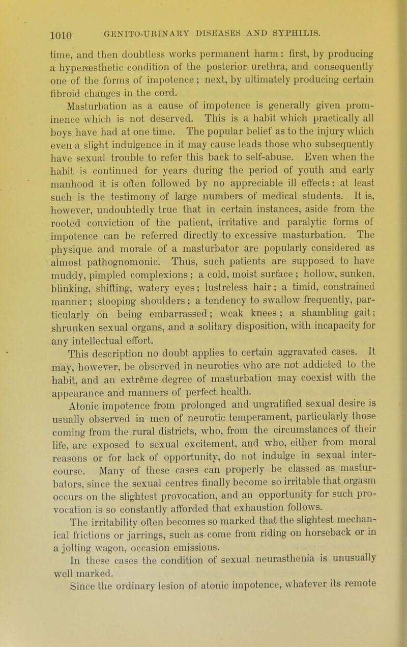 time, and then doubtless works permanent harm: first, by producing a hypei'fEsthetic condition of the posterior urethra, and consequently one of the forms of impotence ; next, by ultimately producing certain fibroid changes in the cord. Masturbation as a cause of impotence is generally given prom- inence which is not deserved. This is a habit which practically all boys have had at one time. The popular belief as to the injury which even a slight indulgence in it may cause leads those who subsequently have sexual trouble to refer this back to self-abuse. Even when the habit is continued for years during the period of youth and early manhood it is often followed by no appreciable ill effects: at least such is the testimony of large numbers of medical students. It is, however, undoubtedly true that in certain instances, aside from the rooted conviction of the patient, irritative and paralytic forms of impotence can be referred directly to excessive masturbation. The physique and morale of a masturbator are popularly considered as almost pathognomonic. Thus, such patients are supposed to have muddy, pimpled complexions ; a cold, moist surface ; hollow, sunken, bhnking, shifting, watery eyes; lustreless hair; a timid, constrained manner; stooping shoulders ; a tendency to swallow frequently, par- ticularly on being embarrassed; weak knees ; a shambling gait; shrunken sexual organs, and a solitary disposition, with incapacity for any intellectual effort. This description no doubt applies to certain aggravated cases. It may, however, be observed in neurotics who are not addicted to the habit, and an extreme degree of masturbation may coexist with the appearance and manners of perfect health. Atonic impotence from prolonged and ungratified sexual desire is usually observed in men of neurotic temperament, particularly those coming from the rural districts, who, from the circumstances of their life, are exposed to sexual excitement, and who, either from moral reasons or for lack of opportunity, do not indulge in sexual inter- course. Many of these cases can properly be classed as mastur- bators, since the sexual centres finally become so irritable that orgasm occurs on the slightest provocation, and an opportunity for such pro- vocation is so constantly afforded that exhaustion follows. The irritability often becomes so marked that the slightest mechan- ical frictions or jarrings, such as come from riding on horseback or in a jolting wagon, occasion emissions. In these cases the condition of sexual neurasthenia is unusually well marked. Since the ordinary lesion of atonic impotence, whatever its remote