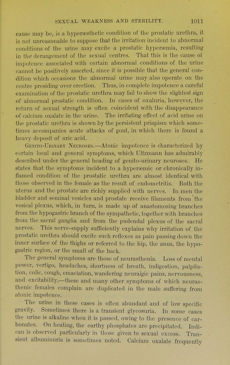 cause may be, is a hyperaesthetic condition of the prostatic urethra, it is not unreasonable to suppose that the irritation incident to abnormal conditions of the urine may excite a prostatic hyperaemia, resulting in the derangement of the sexual centres. That this is the cause of impotence associated with certain abnormal conditions of the urine cannot be positively asserted, since it is possible that the general con- dition which occasions the abnormal urine may also operate on the centre presiding over erection. Thus, in complete impotence a careful examination of the prostatic urethra may fail to show the slightest sign of abnormal prostatic condition. In cases of oxaluria, however, the return of sexual strength is often coincident with the disappearance of calcium oxalate in the urine. The irritating effect of acid urine on the prostatic urethra is shown by the persistent priapism which some- times accompanies acute attacks of gout, in which there is found a heavy deposit of uric acid. Genito-Urinart Neuroses.—Atonic impotence is characterized by certain local and general symptoms, which Ultzmann has admirably described under the general heading of genito-urinary neuroses. He states that the symptoms incident to a hyperaemic or chronically in- flamed condition of the prostatic urethra are almost identical with those observed in the female as the result of endometritis. Both the uterus and the prostate are richly supplied with nerves. In men the bladder and seminal vesicles and prostate receive filaments from the vesical plexus, which, in turn, is made up of anastomosing branches from the hypogastric branch of the sympathetic, together with branches from the sacral ganglia and from the pudendal plexus of the sacral nerves. This nerve-supply sufficiently explains why irritation of the prostatic urethra should excite such reflexes as pain passing down the inner surface of the thighs or referred to the hip, the anus, the hypo- gastric region, or the small of the back. The general symptoms are those of neurasthenia. Loss of mental power, vertigo, headaches, shortness of breath, indigestion, palpita- tion, colic, cough, emaciation, wandering neuralgic pains, nervousness, and excitability,—these and many other symptoms of which neuras- thenic females complain are duplicated in the male suffering from atonic impotence. The urine in these cases is often abundant and of low specific gravity. Sometimes there is a transient glycosuria. In some cases the urine is alkaline when it is passed, owing to the presence of car- bonates. On heating, the earthy phosphates are precipitated. Indi- can is observed particularly in those given to sexual excess. Tran- sient albuminuria is sometimes noted. Calcium oxalate frequently