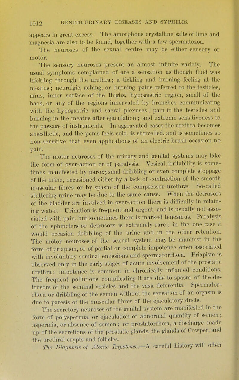 appears in great excess. The amorphous crystalUne salts of lime and magnesia are also to be found, together with a few spermatozoa. The neuroses of the sexual centre may be either sensory or motor. The sensory neuroses present an almost infinite variety. The usual symptoms complained of are a sensation as though fluid was trickling through the urethra; a tickling and burning feeling at the meatus; neuralgic, aching, or burning pains referred to the testicles, anus, inner surface of the thighs, hypogastric region, small of the back, or any of the regions innervated by branches communicating with the hypogastric and sacral plexuses; pain in the testicles and burning in the meatus after ejaculation ; and extreme sensitiveness to the passage of instruments. In aggravated cases the urethra becomes anaesthetic, and the penis feels cold, is shrivelled, and is sometimes so non-sensitive that even applications of an electric brush occasion no pain. The motor neuroses of the urinary and genital systems may take the form of over-action or of paralysis. Vesical. irritability is some- times manifested by paroxysmal dribbling or even complete stoppage of the urine, occasioned either by si lack of contraction of the smooth muscular fibres or by spasm of the compressor urethrae. So-called stuttering urine may be due to the same cause. When the detrusors of the bladder are involved in over-action there is difficulty in retain- ing water. Urination is frequent and urgent, and is usually not asso- ciated with pain, but sometimes there is marked tenesmus. Paralysis of the sphincters or detrusors is extremely rare ; in the one case it would occasion dribbling of the urine and in the other retention. The motor neuroses of the sexual system may be manifest in the form of priapism, or of partial or complete impotence, often associated with involuntary seminal emissions and spermatorrhoea. Priapism is observed only in the early stages of acute involvement of the prostatic urethra; impotence is common in chronically inflamed conditions. The frequent pollutions complicating it are due to spasm of the de- trusors of the seminal vesicles and the vasa deferentia. Spermator- rhffia or dribbling of the semen without the sensation of an oi^asm is due to paresis of the muscular fibres of the ejaculatory ducts. The secretory neuroses of the genital system are manifested in the form of polyspermia, or ejaculation of abnormal quantity of semen; aspermia, or absence of semen; or prostatorrhoea, a discharge made up of the secretions of the prostatic glands, the glands of Cowper, and the urethral crypts and follicles. The DitujnoHk oj Atonic Impotence.—A careful history will often