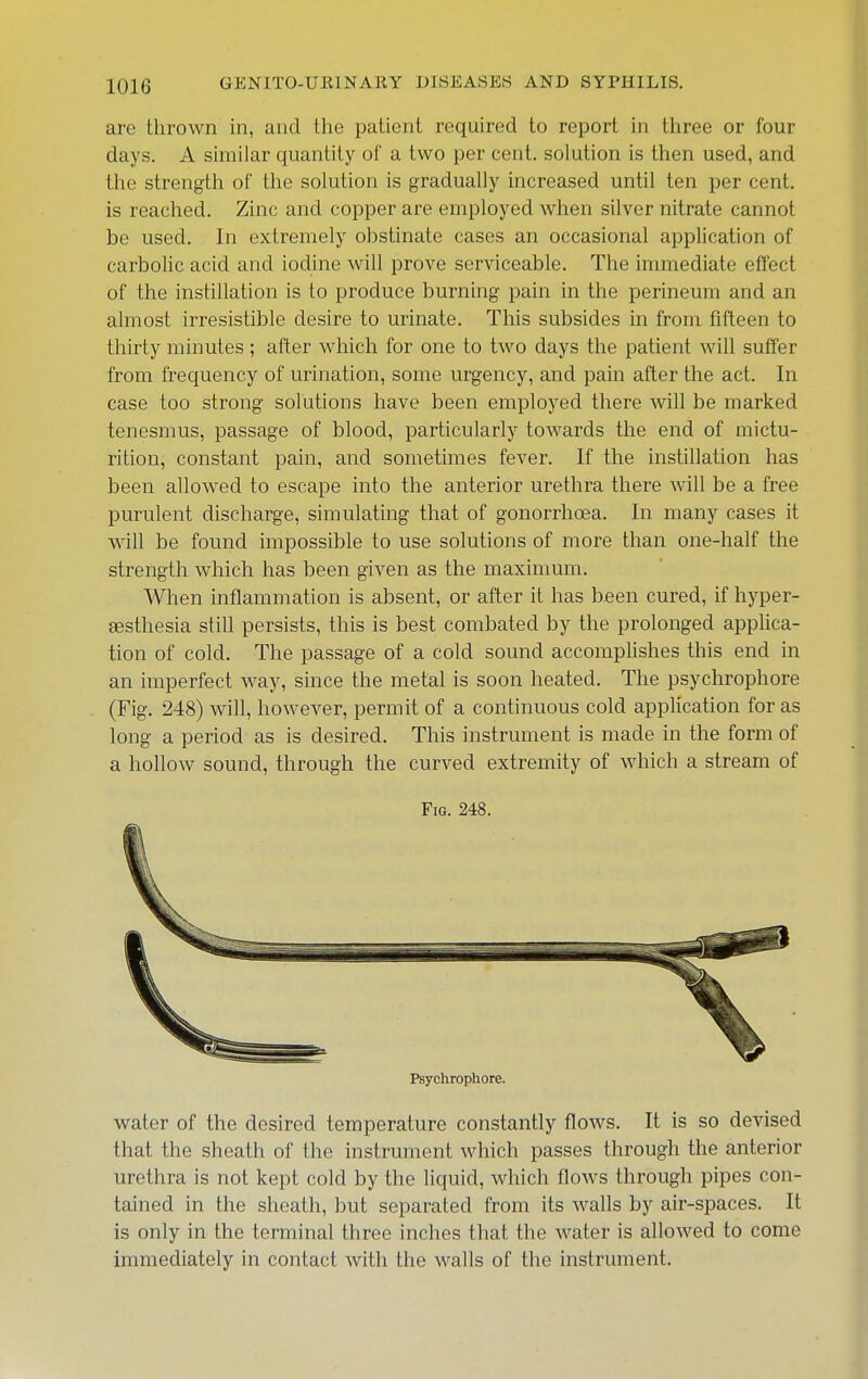 are thrown in, and the patient required to report in three or four days. A similar quantity of a two per cent, solution is then used, and the strength of the solution is gradually increased until ten per cent, is reached. Zinc and copper are employed Avhen silver nitrate cannot be used. In extremely obstinate cases an occasional application of carboUc acid and iodine will prove serviceable. The immediate effect of the instillation is to produce burning pain in the perineum and an almost irresistible desire to urinate. Tliis subsides in from fifteen to thirty minutes ; after wliich for one to two days the patient will suffer from frequency of urination, some urgency, and pain after tlie act. In case too strong solutions have been employed there will be marked tenesmus, passage of blood, particularly towards the end of mictu- rition, constant pain, and sometimes fever. If the instillation has been allowed to escape into the anterior urethra there will be a free purulent discharge, simulating that of gonorrhoea. In many cases it will be found impossible to use solutions of more than one-half the strength which has been given as the maximum. When inflammation is absent, or after it has been cured, if hyper- aesthesia still persists, this is best combated by the prolonged applica- tion of cold. The passage of a cold sound accomplishes this end in an imperfect way, since the metal is soon heated. The psychrophore (Fig. 248) will, however, permit of a continuous cold appHcation for as long a period as is desired. This instrument is made in the form of a hollow sound, through the curved extremity of which a stream of water of the desired temperature constantly flows. It is so devised that the sheath of the instrument which passes through the anterior urethra is not kept cold by the liquid, which flows through pipes con- tained in the sheath, but separated from its walls by air-spaces. It is only in the terminal three inches that the water is allowed to come immediately in contact with the walls of the instrument. Fig. 248. Psychrophore.