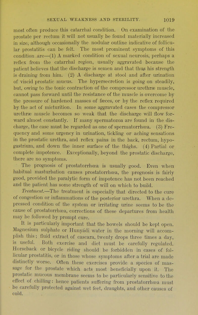 most often produce this catarrhal condition. On examination of the prostate per rectum it will not usually be found materially increased in size, although occasionally the nodular outline indicative of follicu- lar prostatitis can be felt. The most prominent symptoms of this condition are—(1) A marked condition of sexual neurosis, perhaps a reflex from the catarrhal region, usually aggravated because the patient believes that the discharge is semen and that thus his strength is draining from him, (2) A discharge at stool and after urination of viscid prostatic mucus. The hypersecretion is going on steadily, but, owing to the tonic contraction of the compressor urethras muscle, cannot pass forward until the resistance of the muscle is overcome by the pressure of hardened masses of faeces, or by the reflex required by the act of micturition. In some aggravated cases the compressor urethrae muscle becomes so weak that the discharge will flow for- ward almost constantly. If many spermatozoa are found in the dis- charge, the case must be regarded as one of spermatorrhoea. (3) Fre- quency and some urgency in urination, tickling or aching sensations in the prostatic urethra, and reflex pains in the back, rectum, hypo- gastrium, and down the inner surface of the thighs. (4) Partial or complete impotence. Exceptionally, beyond the prostatic discharge, there are no symptoms. The prognosis of prostatorrhoea is usually good. Even when habitual masturbation causes prostatorrhoea, the prognosis is fairly good, provided the paralytic form of impotence has not been reached and the patient has some strength of will on which to build. Treatment.—The treatment is especially that directed to the cure of congestion or inflammations of the posterior urethra. When a de- pressed condition of the system or irritating urine seems to be the cause of prostatorrhoea, corrections of these departures from health may be followed by prompt cure. It is particularly important that the bowels should be kept open. Magnesium sulphate or Hunyadi water in the morning will accom- plish this; fluid extract of cascara, twenty drops three times a day, is useful. Both exercise and diet must be carefully regulated. Horseback or bicycle riding should be forbidden in cases of fol- licular prostatitis, or in those whose symptoms after a trial are made distinctly worse. Ofl;en these exercises provide a species of mas- sage for the prostate which acts most beneficially upon it. The prostatic mucous membrane seems to be particularly sensitive to the effect of chilling: hence patients suffering from prostatorrhoea must be carefully protected against wet feet, draughts, and other causes of cold.