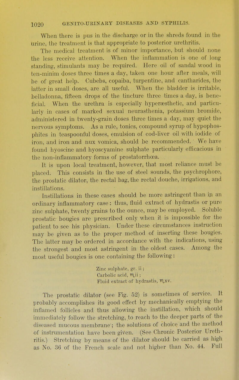When there is pus in the discharge or in the shreds found in the urine, the treatment is that appropriate to posterior urethritis. The medical treatment is of minor importance, but should none the less receive attention. When the inflammation is one of long standing, stimulants may be required. Here oil of sandal wood in ten-minim doses three times a day, taken one hour after meals, will be of great help. Cubebs, copaiba, turpentine, and cantharides, the latter in small doses, are all useful. When the bladder is irritable, belladonna, fifteen drops of the tincture three times a day, is bene- ficial. When the urethra is especially hyperaesthetic, and particu- larly in cases of marked sexual neurasthenia, potassium bromide, administered in twenty-grain doses three times a day, may quiet the nervous symptoms. As a rule, tonics, compound syrup of hypophos- phites in teaspoonful doses, emulsion of cod-liver oil with iodide of iron, and iron and nux vomica, should be recommended. We have found hyoscine and hyoscyamine sulphate particularly efficacious in the non-inflammatory forms of prostatorrhoea. It is upon local treatment, however, that most reliance must be placed. This consists in the use of steel sounds, the psychrophore, the prostatic dilator, the rectal bag, the rectal douche, irrigations, and instillations. Instillations in these cases should be more astringent than in an ordinary inflammatory case: thus, fluid extract of hydrastis or pure zinc sulphate, twenty grains to the ounce, may be employed. Soluble prostatic bougies are prescribed only when it is impossible for the patient to see his physician. Under these circumstances instruction may be given as to the proper method of inserting these bougies. The latter may be ordered in accordance with the indications, using the strongest and most astringent in the oldest cases. Among the most useful bougies is one containing the following: Zinc sulphate, gr. ii; Carbolic acid, tT\,ii; Fluid extract of hydrastis, n\,xv. The prostatic dilator (see Fig. 52) is sometimes of service. It probably accomplishes its good effect by mechanically emptying the inflamed follicles and thus allowing the instillation, which should immediately follow the stretching, to reach to the deeper parts of the diseased mucous membrane'; the solutions of choice and the method of instrumentation have been given. (See Chronic Posterior Ureth- ritis.) Stretching by means of the dilator should be carried as high as No. 36 of the French scale and not higher than No. 44. Full