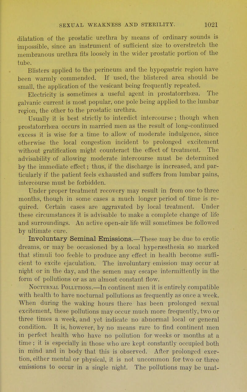 dilatation of the prostatic urethra by means of ordinary sounds is impossible, since an instrument of sufficient size to overstretch the membranous urethra fits loosely in the wider prostatic portion of the tube. Blisters applied to the perineum and the hypogastric region have been warmly commended. If used, the bUstered area should be small, the application of the vesicant being frequently repeated. Electricity is sometimes a useful agent in prostatorrhoea. The galvanic current is most popular, one pole being apphed to the lumbar region, the other to the prostatic urethra. Usually it is best strictly to interdict intercourse ; though when prostatorrhoea occurs in married men as the result of long-continued excess it is wise for a time to allow of moderate indulgence, since otherwise the local congestion incident to prolonged excitement without gratification might counteract the effect of treatment. The advisability of allowing moderate intercourse must be determined by the immediate effect; thus, if the discharge is increased, and par- ticularly if the patient feels exhausted and suffers from lumbar pains, intercourse must be forbidden. Under proper treatment recovery may result in from one to three months, though in some cases a much longer period of time is re- quired. Certain cases are aggravated by local treatment. Under these circumstances it is advisable to make a complete change of life and surroundings. An active open-air life will sometimes be followed by ultimate cure. Involuntary Seminal Emissions.—These may be due to erotic dreams, or may be occasioned by a local hypersesthesia so marked that stimuli too feeble to produce any effect in health become suffi- cient to excite ejaculation. The involuntary emission may occur at night or in the day, and the semen may escape intermittently in the form of pollutions or as an almost constant flow. Nocturnal Pollutions.—In continent men it is entirely compatible with health to have nocturnal pollutions as frequently as once a week. When during the waking hours there has been prolonged sexual excitement, these pollutions may occur much more frequently, two or three times a week, and yet indicate no abnormal local or general condition. It is, however, by no means rare to find continent men in perfect health who have no pollution for weeks or months at a time; it is especially in those who are kept constantly occupied both in mind and in body that this is observed. After prolonged exer- tion, either mental or physical, it is not uncommon for two or three emissions to occur in a single night. The pollutions may be unat-