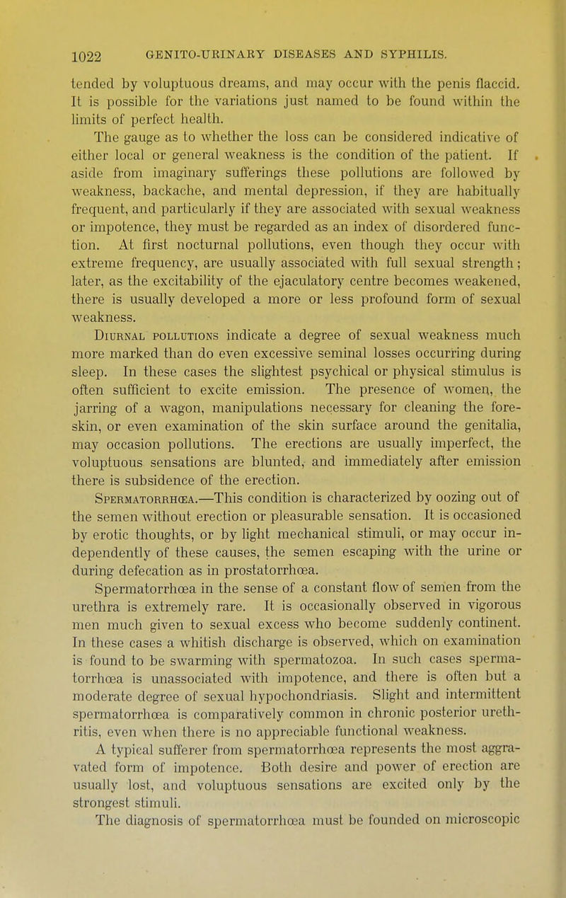 tended by voluptuous dreams, and may occur with the penis flaccid. It is possible for the variations just named to be found within the limits of perfect health. The gauge as to whether the loss can be considered indicative of either local or general weakness is the condition of the patient. If aside from imaginary sufferings these pollutions are followed by weakness, backache, and mental depression, if they are habitually frecpent, and particularly if they are associated with sexual weakness or impotence, they must be regarded as an index of disordered func- tion. At first nocturnal pollutions, even though they occur with extreme frequency, are usually associated with full sexual strength; later, as the excitability of the ejaculatory centre becomes weakened, there is usually developed a more or less profound form of sexual weakness. Diurnal pollutions indicate a degree of sexual weakness much more marked than do even excessive seminal losses occurring during sleep. In these cases the slightest psychical or physical stunulus is often sufficient to excite emission. The presence of Avomen, the jarring of a wagon, manipulations necessary for cleaning the fore- skin, or even examination of the skin surface around the genitalia, may occasion pollutions. The erections are usually imperfect, the voluptuous sensations are blunted, and immediately after emission there is subsidence of the erection. Spermatorrhoea.—This condition is characterized by oozing out of the semen without erection or pleasurable sensation. It is occasioned by erotic thoughts, or by light mechanical stimuli, or may occur in- dependently of these causes, the semen escaping with the urine or during defecation as in prostatorrhoea. Spermatorrhoea in the sense of a constant flow of semen from the urethra is extremely rare. It is occasionally observed in vigorous men much given to sexual excess who become suddenly continent. In these cases a whitish discharge is observed, which on examination is found to be swarming with spermatozoa. In such cases sperma- torrhoea is unassociated with impotence, and there is often but a moderate degree of sexual hypochondriasis. Slight and intermittent spermatorrhoea is comparatively common in chronic posterior ureth- ritis, even when there is no appreciable functional weakness. A typical sufferer from spermatorrhoea represents the most aggra- vated form of impotence. Both desire and power of erection are usually lost, and voluptuous sensations are excited only by the strongest stimuli. The diagnosis of spermatorrhoea must be founded on microscopic