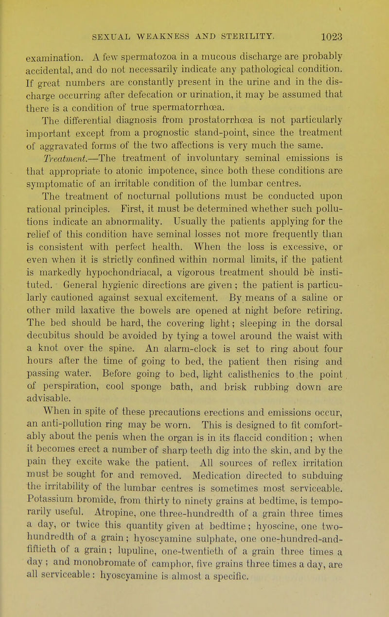 examination. A few spermatozoa in a mucous discharge are probably accidental, and do not necessarily indicate any pathological condition. If great numbers are constantly present in the urine and in the dis- charge occurring after defecation or urination, it may be assumed that there is a condition of true spermatorrhoea. The differential diagnosis from prostatorrhoea is not particularly important except from a prognostic stand-point, since the treatment of aggravated forms of the two affections is very much the same. Treatment.—The treatment of involuntary seminal emissions is that appropriate to atonic impotence, since both these conditions are symptomatic of an irritable condition of the lumbar centres. The treatment of nocturnal pollutions must be conducted upon rational principles. First, it must be determined whether such pollu- tions indicate an abnormahty. Usually the patients applying for the relief of this condition have seminal losses not more frequently than is consistent with perfect health. When the loss is excessive, or even when it is strictly confined within normal limits, if the patient is markedly hypochondriacal, a vigorous treatment should be insti- tuted. General hygienic directions are given; the patient is particu- larly cautioned against sexual excitement. By means of a saline or other mild laxative the bowels are opened at night before retiring. The bed should be hard, the covering light; sleeping in the dorsal decubitus should be avoided by tying a towel around the waist with a knot over the spine. An alarm-clock is set to ring about four hours after the time of going to bed, the patient then rising and passing water. Before going to bed, light calisthenics to . the point of perspiration, cool sponge bath, and brisk rubbing down are advisable. When in spite of these precautions erections and emissions occur, an anti-pollution ring may be worn. This is designed to fit comfort- ably about the penis when the organ is in its flaccid condition ; when it becomes erect a number of sharp teeth dig into the skin, and by the pain they excite wake the patient. All sources of reflex irritation must be sought for and removed. Medication directed to subduing the irritability of the lumbar centres is sometimes most serviceable. Potassium bromide, from thirty to ninety grains at bedtime, is tempo- rarily useful. Atropine, one three-hundredth of a grain three times a day, or twice this quantity given at bedtime; hyoscine, one two- hundredth of a grain; hyoscyamine sulphate, one one-hundred-and- fiftieth of a grain; lupuline, one-twentieth of a grain three times a day ; and monobromate of camphor, five grains three times a day, are all serviceable : hyoscyamine is almost a specific.