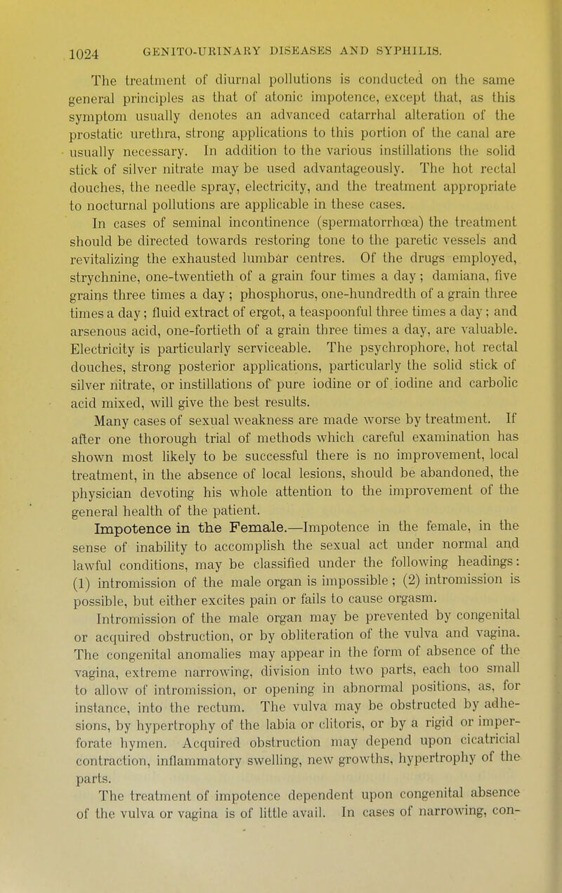 The treatment of diurnal pollutions is conducted on the same general principles as that of atonic impotence, except that, as this symptom usually denotes an advanced catarrhal alteration of the prostatic urethra, strong applications to this portion of the canal are usually necessary. In addition to the various instillations the solid stick of silver nitrate may be used advantageously. The hot rectal douches, the needle spray, electricity, and the treatment appropriate to nocturnal pollutions are applicable in these cases. In cases of seminal incontinence (spermatorrhoea) the treatment should be directed towards restoring tone to the paretic vessels and revitalizing the exhausted lumbar centres. Of the drugs employed, strychnine, one-twentieth of a grain four times a day; damiana, five grains three times a day ; phosphorus, one-hundredth of a grain three times a day; fluid extract of ergot, a teaspoonful three times a day; and arsenous acid, one-fortieth of a grain three times a day, are valuable. Electricity is particularly serviceable. The psychrophore, hot rectal douches, strong posterior applications, particularly the solid stick of silver nitrate, or instillations of pure iodine or of . iodine and carbolic acid mixed, will give the best results. Many cases of sexual weakness are made worse by treatment. If after one thorough trial of methods which careful examination has shown most likely to be successful there is no improvement, local treatment, in the absence of local lesions, should be abandoned, the physician devoting his whole attention to the improvement of the general health of the patient. Impotence in the Female.—Impotence in the female, in the sense of inability to accomplish the sexual act under normal and lawful conditions, may be classified under the following headings: (1) intromission of the male organ is impossible ; (2) intromission is possible, but either excites pain or fails to cause orgasm. Intromission of the male organ may be prevented by congenital or acquired obstruction, or by obliteration of the vulva and vagina. The congenital anomalies may appear in the form of absence of the vagina, extreme narrowing, division into two parts, each too small to allow of intromission, or opening in abnormal positions, as, for instance, into the rectum. The vulva may be obstructed by adhe- sions, by hypertrophy of the labia or clitoris, or by a rigid or imper- forate hymen. Acquired obstruction may depend upon cicatricial contraction, inflammatory swelling, new growths, hypertrophy of the parts. The treatment of impotence dependent upon congenital absence of the vulva or vagina is of little avail. In cases of narrowing, con-