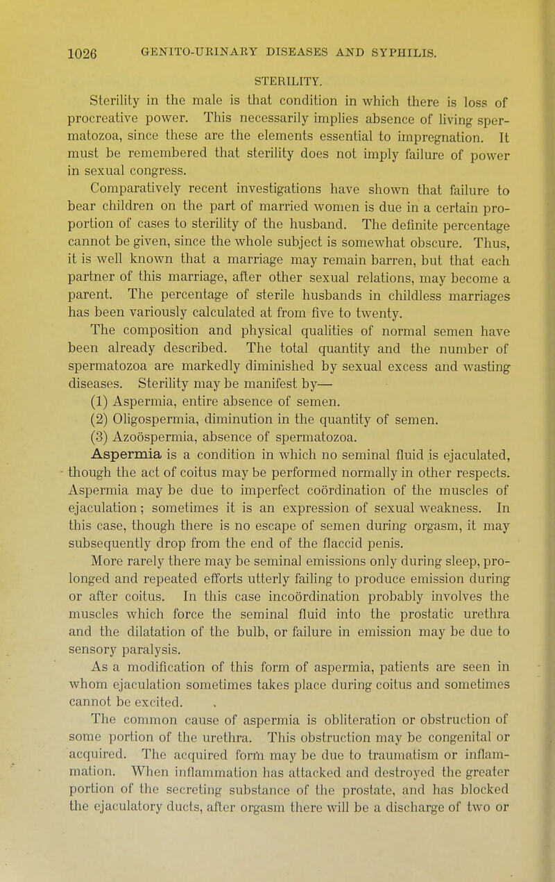 STERILITY. Sterility in the male is that condition in which there is loss of procreative power. This necessarily implies absence of living sper- matozoa, since these are the elements essential to impregnation. It must be remembered that sterility does not imply failure of power in sexual congress. Comparatively recent investigations have shown that failure to bear children on the part of married women is due in a certain pro- portion of cases to sterility of the husband. The definite percentage cannot be given, since the whole subject is somewhat obscure. Thus, it is well known that a marriage may remain barren, but that each partner of this marriage, after other sexual relations, may become a parent. The percentage of sterile husbands in childless marriages has been variously calculated at from five to twenty. The composition and physical qualities of normal semen have been already described. The total quantity and the number of spermatozoa are markedly diminished by sexual excess and wasting diseases. Sterility may be manifest by— (1) Aspermia, entire absence of semen. (2) Oligospermia, diminution in the quantity of semen. (3) Azoospermia, absence of spermatozoa. Aspermia is a condition in which no seminal fluid is ejaculated, though the act of coitus may be performed normally in other respects. Aspermia may be due to imperfect coordination of the muscles of ejaculation; sometimes it is an expression of sexual weakness. In this case, though there is no escape of semen during orgasm, it may subsequently drop from the end of the flaccid penis. More rarely there may be seminal emissions only during sleep, pro- longed and repeated efforts utterly failing to produce emission during or after coitus. In this case incoordination probably involves the muscles which force the seminal fluid into the prostatic urethra and the dilatation of the bulb, or failure in emission may be due to sensory paralysis. As a modification of this form of aspermia, patients are seen in whom ejaculation sometimes takes place during coitus and sometimes cannot be excited. The common cause of aspermia is obliteration or obstruction of some portion of the urethra. This obstruction may be congenital or acquired. The acquired form may be due to traumatism or inflam- mation. When inflammation has attacked and destroyed the greater portion of the secreting substance of the prostate, and has blocked the ejaculatory ducts, after orgasm there will be a discharge of two or