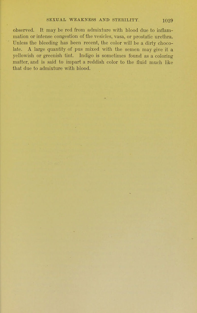 observed. It may be red from admixture with blood due to inflam- mation or intense congestion of the vesicles, vasa, or prostatic urethra. Unless the bleeding has been recent, the color v^ill be a dirty choco- late. A large quantity of pus mixed with the semen may give it a yellowish or greenish tint. Indigo is sometimes found as a coloring matter, and is said to impart a reddish color to the fluid much like that due to admixture with blood.