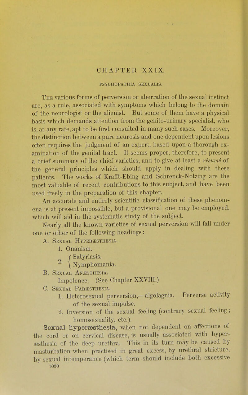 CHAPTER XXIX. PSYCHOPATHIA SEXUALIS. The various forms of perversion or aberration of the sexual instinct are, as a rule, associated with symptoms which belong to the domain of the neurologist or the alienist. But some of them have a physical basis which demands attention from the genito-urinary specialist, Avho is, at any rate, apt to be first consulted in many such cases. Moreover, the distinction between a pure neurosis and one dependent upon lesions often requires the judgment of an expert, based upon a thorough ex- amination of the genital tract. It seems proper, therefore, to present a brief summary of the chief varieties, and to give at least a resuin6 of the general principles which should apply in dealing with these patients. The works of Krafft-Ebing and Schrenck-Notzing are the most valuable of recent contributions to this subject, and have been used freely in the preparation of this chapter. An accurate and entirely scientific classification of these phenom- ena is at present impossible, but a provisional one may be employed, which will aid in the systematic study of the subject. Nearly all the known varieties of sexual perversion will fall under one or other of the following headings: A. Sexual Hyper^isthesia. 1. Onanism. ( Satyriasis. ^' \ Nymphomania. B. Sexual Anesthesia. Impotence. (See Chapter XXVIII.) C. Sexual Paresthesia. 1. Heterosexual perversion,—algolagnia. Perverse activity of the sexual impulse. 2. Inversion of the sexual feeling (contrary sexual feeling; homosexuality, etc.). Sexual hypersBsthesia, when not dependent on affections of the cord or on cervical disease, is usually associated with hyper- testhesia of the deep urethra. This in its turn may be caused by masturbation when practised in great excess, by urethral stricture, by sexual intemperance (which term should include both excessive