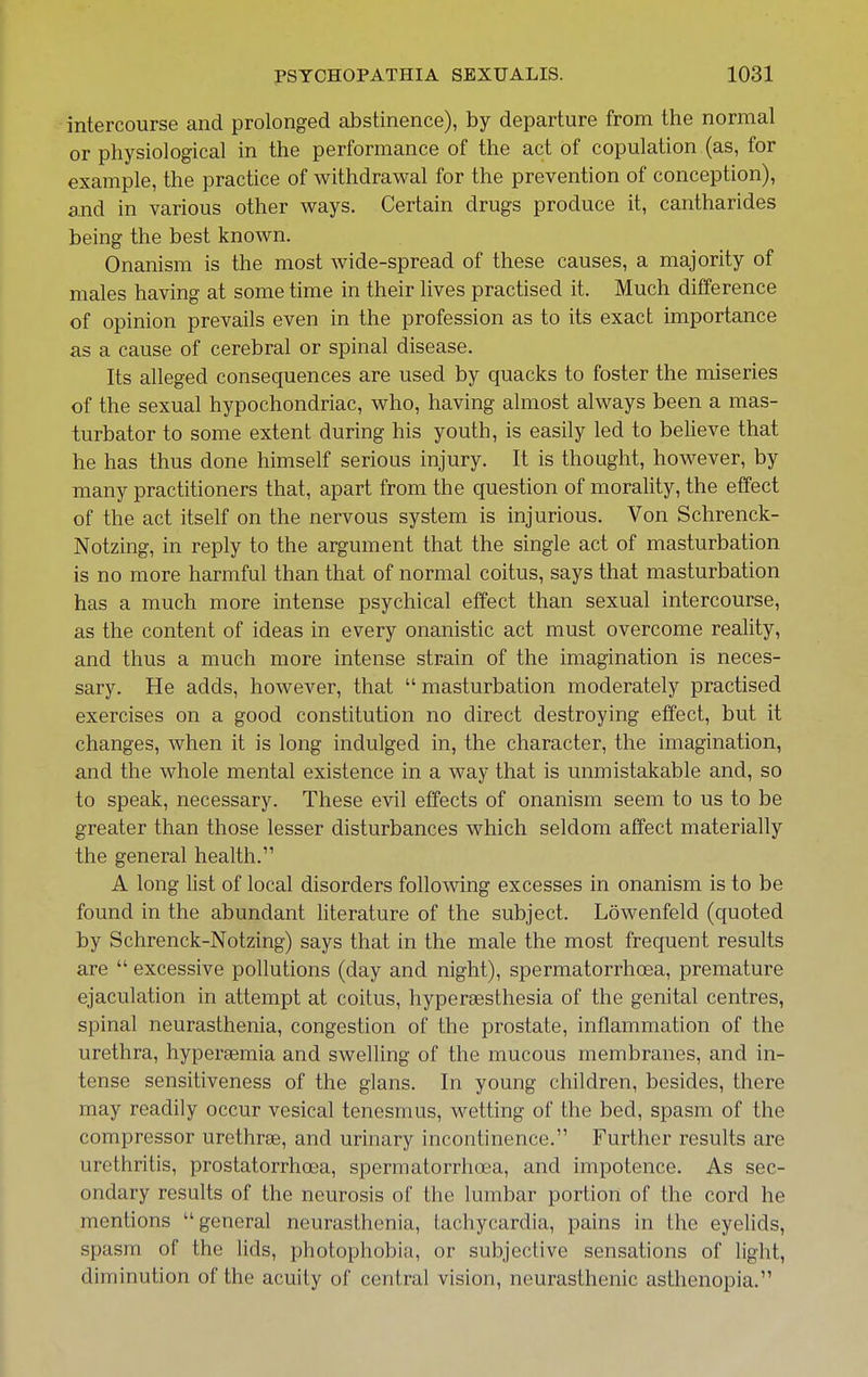 intercourse and prolonged abstinence), by departure from the normal or physiological in the performance of the act of copulation (as, for example, the practice of withdrawal for the prevention of conception), and in various other ways. Certain drugs produce it, cantharides being the best known. Onanism is the most wide-spread of these causes, a majority of males having at some time in their lives practised it. Much difference of opinion prevails even in the profession as to its exact importance as a cause of cerebral or spinal disease. Its alleged consequences are used by quacks to foster the miseries of the sexual hypochondriac, who, having almost always been a mas- turbator to some extent during his youth, is easily led to believe that he has thus done himself serious injury. It is thought, however, by many practitioners that, apart from the question of morahty, the effect of the act itself on the nervous system is injurious. Von Schrenck- Notzing, in reply to the argument that the single act of masturbation is no more harmful than that of normal coitus, says that masturbation has a much more intense psychical effect than sexual intercourse, as the content of ideas in every onanistic act must overcome reality, and thus a much more intense strain of the imagination is neces- sary. He adds, however, that  masturbation moderately practised exercises on a good constitution no direct destroying effect, but it changes, when it is long indulged in, the character, the imagination, and the whole mental existence in a way that is unmistakable and, so to speak, necessary. These evil effects of onanism seem to us to be greater than those lesser disturbances which seldom affect materially the general health. A long list of local disorders following excesses in onanism is to be found in the abundant literature of the subject. Lowenfeld (quoted by Schrenck-Notzing) says that in the male the most frequent results are  excessive pollutions (day and night), spermatorrhoea, premature ejaculation in attempt at coitus, hyperaesthesia of the genital centres, spinal neurasthenia, congestion of the prostate, inflammation of the urethra, hypersemia and swelling of the mucous membranes, and in- tense sensitiveness of the glans. In young children, besides, there may readily occur vesical tenesmus, wetting of the bed, spasm of the compressor urethras, and urinary incontinence. Further results are urethritis, prostatorrhcea, spermatorrhoea, and impotence. As sec- ondary results of the neurosis of the lumbar portion of the cord he mentions general neurasthenia, tachycardia, pains in the eyelids, spasm of the lids, photophobia, or subjective sensations of light, diminution of the acuity of central vision, neurasthenic asthenopia.