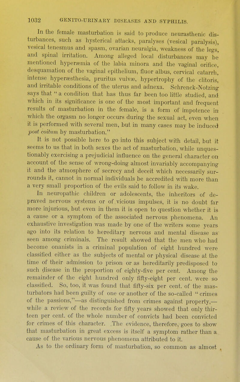 In the female masturbation is said to produce neurasthenic dis- turbances, such as hysterical attacks, paralyses (vesical paralysis), vesical tenesmus and spasm, ovarian neuralgia, weakness of the legs, and spinal irritation. Among alleged local disturbances may be mentioned hypersemia of the labia minora and the vaginal orifice, desquamation of the vaginal epithelium, fluor albus, cervical catarrh, intense hyperaesthesia, pruritus vulvae, hypertrophy of the clitoris, and irritable conditions of the uterus and adnexa. Schrenck-Notzing says that  a condition that has thus far been too little studied, and which in its significance is one of the most important and frequent results of masturbation in the female, is a form of impotence in which the orgasm no longer occurs during the sexual act, even when it is performed with several men, but in many cases may be induced post Goitum by masturbation. It is not possible here to go into this subject with detail, but it seems to us that in both sexes the act of masturbation, while unques- tionably exercising a prejudicial influence on the general character on account of the sense of wrong-doing almost invariably accompanying it and the atmosphere of secrecy and deceit which necessarily sur- rounds it, cannot in normal individuals be accredited with more than a very small proportion of the evils said to follow in its wake. In neuropathic children or adolescents, the inheritors of de- praved nervous systems or of vicious impulses, it is no doubt far more injurious, but even in them it is open to question whether it is a cause or a symptom of the associated nervous phenomena. An exhaustive investigation Avas made by one of the writers some years ago into its relation to hereditary nervous and mental disease as seen among criminals. The result showed that the men who had become onanists in a criminal population of eight hundred were classified either as the subjects of mental or physical disease at the time of their admission to prison or as hereditarily predisposed to such disease in the proportion of eighty-five per cent. Among the remainder of the eight hundred only fifty-eight per cent, were so classified. So, too, it was found that fifty-six per cent, of the mas- turbators had been guilty of one or another of the so-called  crimes of the passions,—as distinguished from crimes against property,— while a review of the records for fifty years showed that only thir- teen per cent, of the whole number of convicts had been convicted for crimes of this character. .The evidence, therefore, goes to show that masturbation in great excess is itself a symptom rather than a cause of the various nervous phenomena attributed to it. As to the ordinary form of masturbation, so common as almost ^