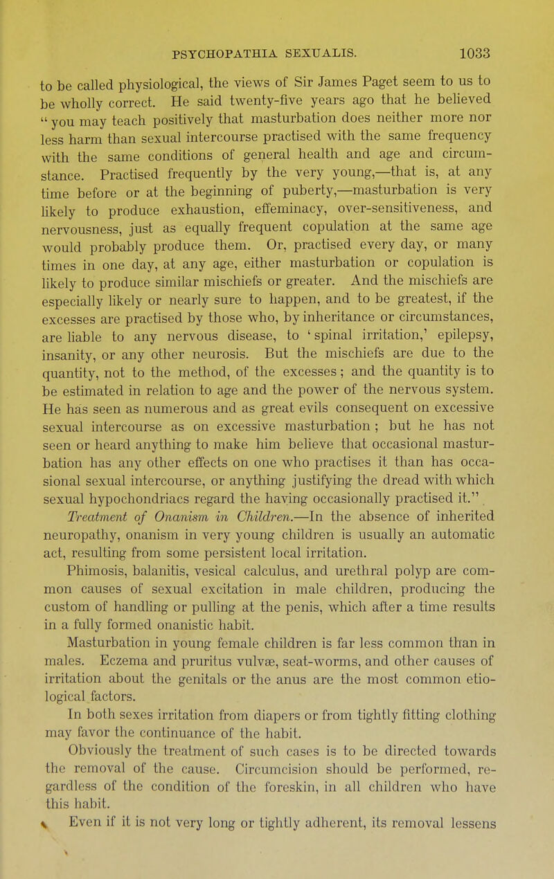 to be called physiological, the views of Sir James Paget seem to us to be wholly correct. He said twenty-five years ago that he believed  you may teach positively that masturbation does neither more nor less harm than sexual intercourse practised with the same frequency with the same conditions of general health and age and circum- stance. Practised frequently by the very young—that is, at any time before or at the beginning of puberty,—masturbation is very hkely to produce exhaustion, effeminacy, over-sensitiveness, and nervousness, just as equally frequent copulation at the same age would probably produce them. Or, practised every day, or many times in one day, at any age, either masturbation or copulation is likely to produce similar mischiefs or greater. And the mischiefs are especially likely or nearly sure to happen, and to be greatest, if the excesses are practised by those who, by inheritance or circumstances, are liable to any nervous disease, to ' spinal irritation,' epilepsy, insanity, or any other neurosis. But the mischiefs are due to the quantity, not to the method, of the excesses; and the quantity is to be estimated in relation to age and the power of the nervous system. He has seen as numerous and as great evils consequent on excessive sexual intercourse as on excessive masturbation ; but he has not seen or heard anything to make him believe that occasional mastur- bation has any other effects on one who practises it than has occa- sional sexual intercourse, or anything justifying the dread with which sexual hypochondriacs regard the haying occasionally practised it. Treatment of Onanism in Children.—In the absence of inherited neuropathy, onanism in very young children is usually an automatic act, resulting from some persistent local irritation. Phimosis, balanitis, vesical calculus, and urethral polyp are com- mon causes of sexual excitation in male children, producing the custom of handhng or pulling at the penis, which after a time results in a fully formed onanistic habit. Masturbation in young female children is far less common than in males. Eczema and pruritus vulvae, seat-worms, and other causes of irritation about the genitals or the anus are the most common etio- logical factors. In both sexes irritation from diapers or from tightly fitting clothing may favor the continuance of the habit. Obviously the treatment of such cases is to be directed towards the removal of the cause. Circumcision should be performed, re- gardless of the condition of the foreskin, in all children Avho have this habit. \ Even if it is not very long or tightly adherent, its removal lessens