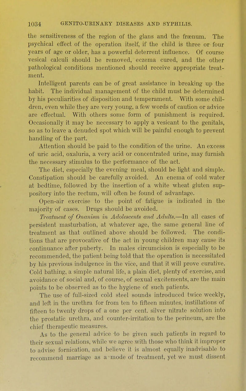 the sensitiveness of the region of the glans and the fraenum. The psychical effect of the operation itself, if the child is three or four years of age or older, has a powerful deterrent influence. Of course vesical calculi should be removed, eczema cured, and the other pathological conditions mentioned should receive appropriate treat- ment. Intelligent parents can be of great assistance in breaking up the habit. The individual management of the child must be determined by his pecuharities of disposition and temperament. With some chil- dren, even while they are very young, a few words of caution or advice are effectual. With others some form of punishment is required. Occasionally it may be necessary to apply a vesicant to the genitals, so as to leave a denuded spot which will be painful enough to prevent handling of the part. Attention should be paid to the condition of the urine. An excess of uric acid, oxaluria, a very acid or concentrated urine, may furnish the necessary stimulus to the performance of the act. The diet, especially the evening meal, should be light and simple. Constipation should be carefully avoided. An enema of cold water at bedtime, followed by the insertion of a white wheat gluten sup- pository into the rectum, will often be found of advantage. Open-air exercise to the point of fatigue is indicated in the majority of cases. Drugs should be avoided. Treatment of Onanism in Adolescents and Adults.—In all cases of persistent masturbation, at whatever age, the same general Hne of treatment as that outlined above should be followed. The condi- tions that are provocative of the act in young children may cause its continuance after puberty. In males circumcision is especially to be recommended, the patient being told that the operation is necessitated by his previous indulgence in the vice, and that it will prove curative. Cold bathing, a simple natural life, a plain diet, plenty of exercise, and avoidance of social and, of course, of sexual excitements, are the main points to be observed as to the hygiene of such patients. The use of full-sized cold steel sounds introduced twice weekly, and left in the urethra for from ten to fifteen minutes, instillations of fifteen to twenty drops of a one per cent, silver nitrate solution into the prostatic urethra, and counter-irritation to the perineum, are the chief therapeutic measures. As to the general advice to be given such patients in regard to their sexual relations, while we agree with those who think it improper to advise fornication, and believe it is almost equally inadvisable to recommend marriage as a mode of treatment, yet we must dissent