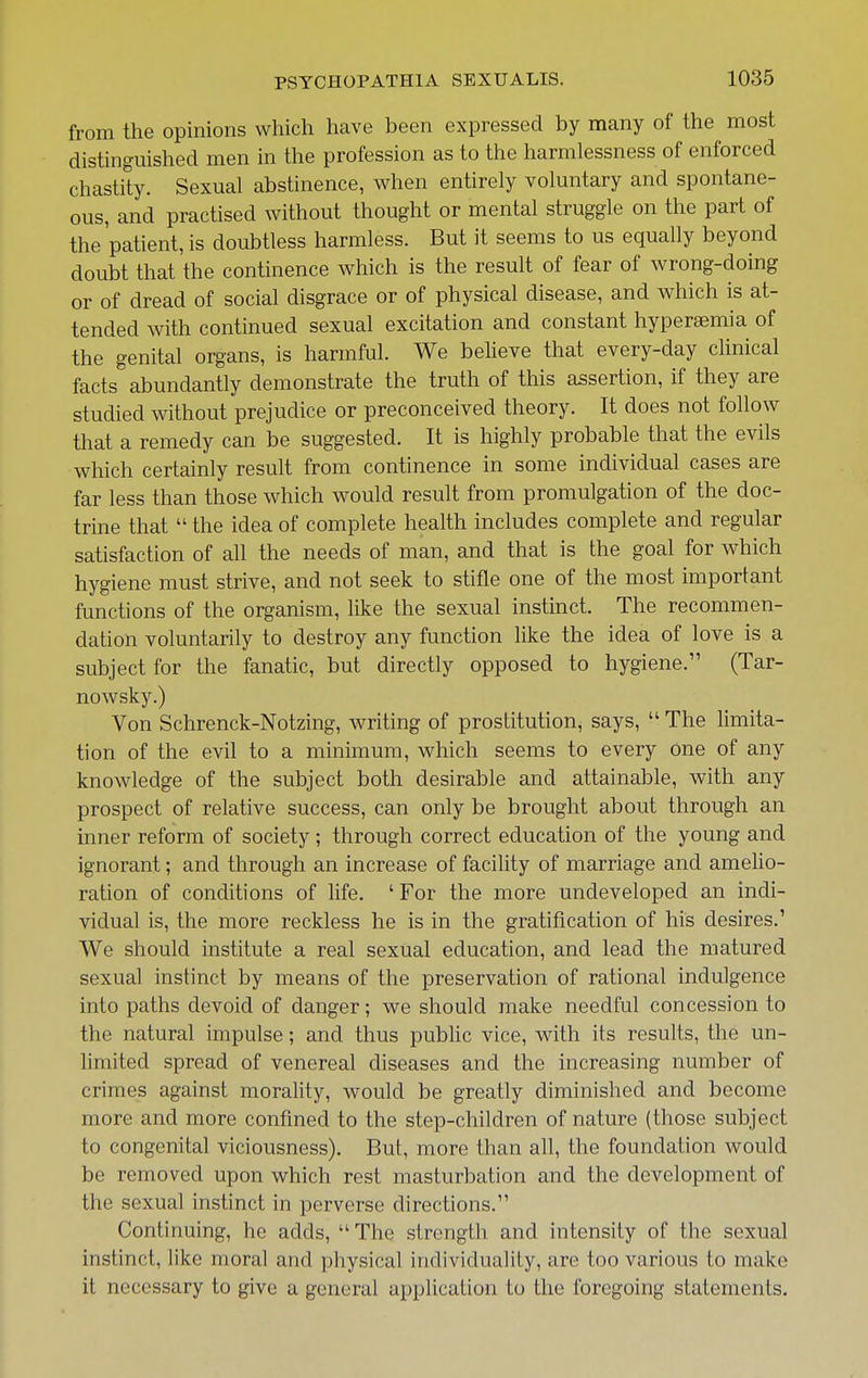 from the opinions which have been expressed by many of the most distinguished men in the profession as to the harmlessness of enforced chastity. Sexual abstinence, when entirely voluntary and spontane- ous, and practised without thought or mental struggle on the part of the'patient, is doubtless harmless. But it seems to us equally beyond doubt that the continence which is the result of fear of wrong-doing or of dread of social disgrace or of physical disease, and which is at- tended with continued sexual excitation and constant hyperaemia of the genital organs, is harmful. We beheve that every-day clinical facts abundantly demonstrate the truth of this assertion, if they are studied without prejudice or preconceived theory. It does not follow that a remedy can be suggested. It is highly probable that the evils which certainly result from continence in some individual cases are far less than those which would result from promulgation of the doc- trine that  the idea of complete health includes complete and regular satisfaction of all the needs of man, and that is the goal for which hygiene must strive, and not seek to stifle one of the most important functions of the organism, like the sexual instinct. The recommen- dation voluntarily to destroy any function like the idea of love is a subject for the fanatic, but directly opposed to hygiene. (Tar- nowsky.) Von Schrenck-Notzing, writing of prostitution, says,  The limita- tion of the evil to a minimum, which seems to every one of any knowledge of the subject both desirable and attainable, with any prospect of relative success, can only be brought about through an inner reform of society; through correct education of the young and ignorant; and through an increase of facility of marriage and ameho- ration of conditions of life. 'For the more undeveloped an indi- vidual is, the more reckless he is in the gratification of his desires.' We should institute a real sexual education, and lead the matured sexual instinct by means of the preservation of rational indulgence into paths devoid of danger; we should make needful concession to the natural impulse; and thus pubhc vice, with its results, the un- limited spread of venereal diseases and the increasing number of crimes against morality, would be greatly diminished and become more and more confined to the step-children of nature (those subject to congenital viciousness). But, more than all, the foundation would be removed upon which rest masturbation and the development of the sexual instinct in perverse directions. Continuing, he adds, The strength and intensity of the sexual instinct, like moral and physical individuality, are too various to make it necessary to give a general application to the foregoing statements.