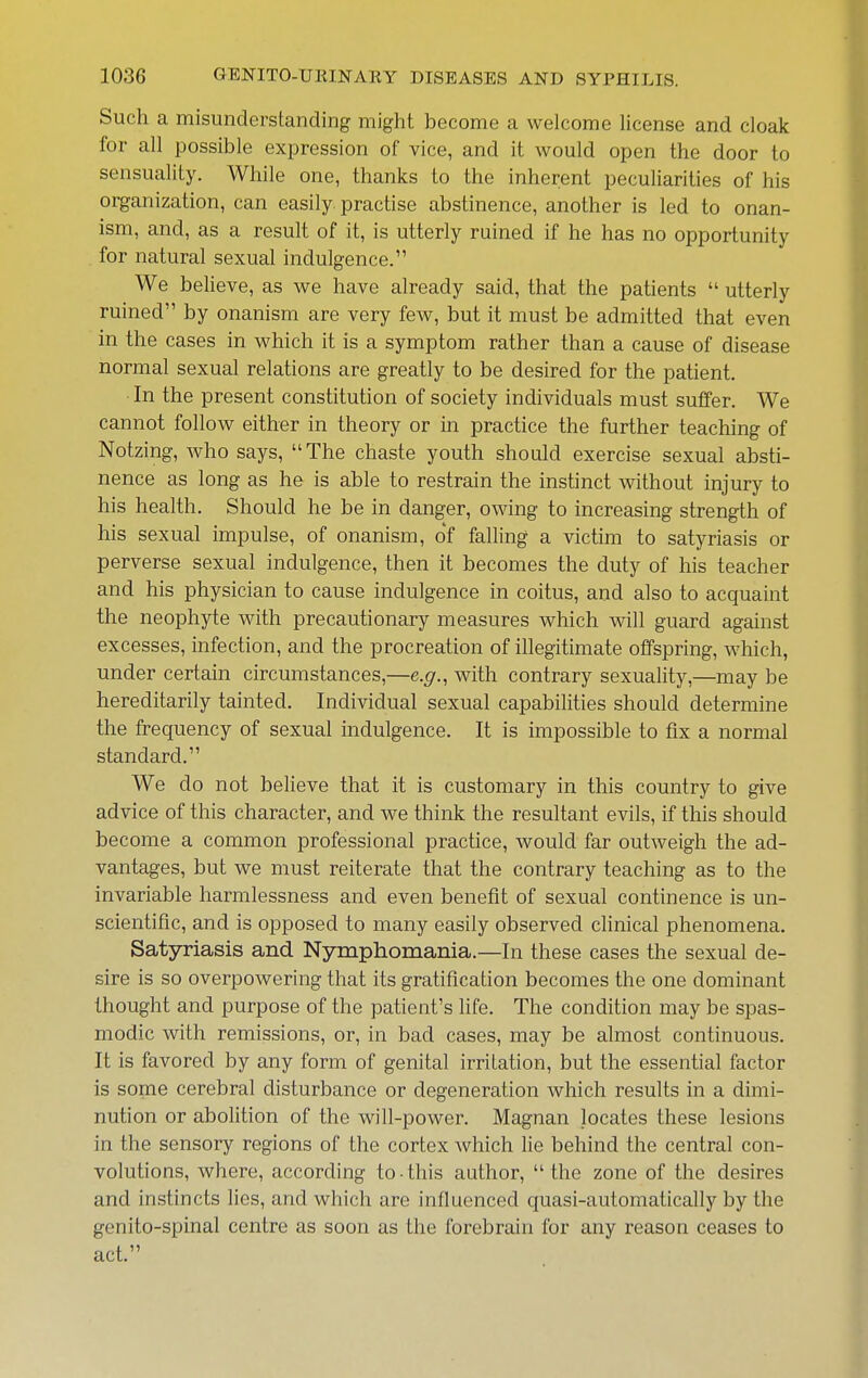 Such a misunderstanding might become a welcome license and cloak for all possible expression of vice, and it would open the door to sensuality. While one, thanks to the inherent peculiarities of his organization, can easily practise abstinence, another is led to onan- ism, and, as a result of it, is utterly ruined if he has no opportunity for natural sexual indulgence. We believe, as we have already said, that the patients  utterly ruined by onanism are very few, but it must be admitted that even in the cases in which it is a symptom rather than a cause of disease normal sexual relations are greatly to be desired for the patient. In the present constitution of society individuals must suffer. We cannot follow either in theory or in practice the further teaching of Notzing, who says, The chaste youth should exercise sexual absti- nence as long as he is able to restrain the instinct without injury to his health. Should he be in danger, owing to increasing strength of his sexual impulse, of onanism, of falling a victim to satyriasis or perverse sexual indulgence, then it becomes the duty of his teacher and his physician to cause indulgence in coitus, and also to acquaint the neophyte with precautionary measures which will guard against excesses, infection, and the procreation of illegitimate offspring, which, under certain circumstances,—e.g., with contrary sexuality,—may be hereditarily tainted. Individual sexual capabilities should determine the frequency of sexual indulgence. It is impossible to fix a normal standard. We do not believe that it is customary in this country to give advice of this character, and we think the resultant evils, if this should become a common professional practice, would far outweigh the ad- vantages, but we must reiterate that the contrary teaching as to the invariable harmlessness and even benefit of sexual continence is un- scientific, and is opposed to many easily observed clinical phenomena. Satyriasis and Nymphomania.—In these cases the sexual de- sire is so overpowering that its gratification becomes the one dominant thought and purpose of the patient's life. The condition may be spas- modic with remissions, or, in bad cases, may be almost continuous. It is favored by any form of genital irritation, but the essential factor is some cerebral disturbance or degeneration which results in a dimi- nution or abolition of the will-power. Magnan locates these lesions in the sensory regions of the cortex which lie behind the central con- volutions, where, according to-this author, the zone of the desires and instincts lies, and which are influenced quasi-automatically by the genito-spinal centre as soon as the forebrain for any reason ceases to act.