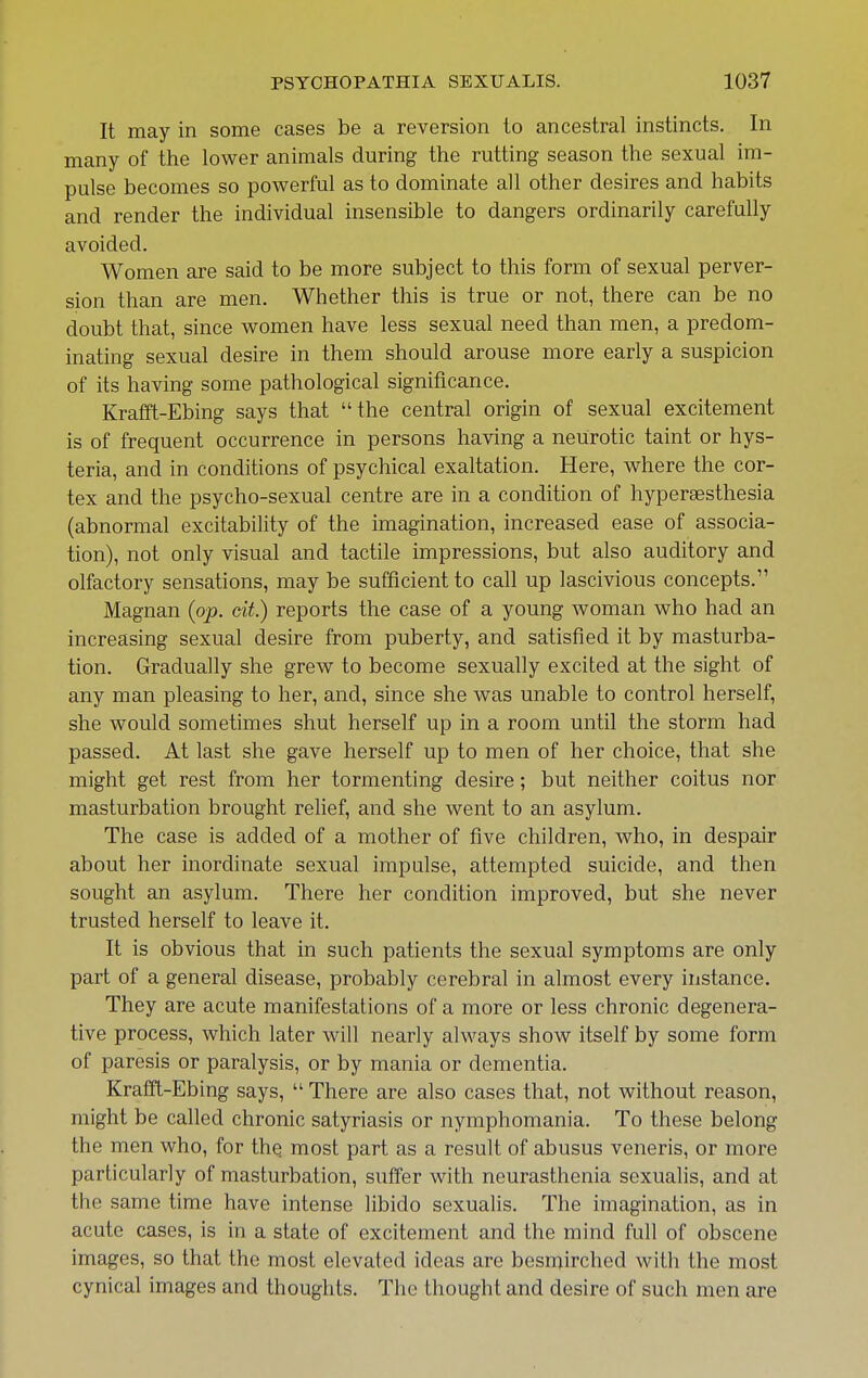 It may in some cases be a reversion to ancestral instincts. In many of the lower animals during the rutting season the sexual im- pulse becomes so powerful as to dominate all other desires and habits and render the individual insensible to dangers ordinarily carefully avoided. Women are said to be more subject to this form of sexual perver- sion than are men. Whether this is true or not, there can be no doubt that, since women have less sexual need than men, a predom- inating sexual desire in them should arouse more early a suspicion of its having some pathological significance. Krafft-Ebing says that the central origin of sexual excitement is of frequent occurrence in persons having a neurotic taint or hys- teria, and in conditions of psychical exaltation. Here, where the cor- tex and the psycho-sexual centre are in a condition of hypersesthesia (abnormal excitability of the imagination, increased ease of associa- tion), not only visual and tactile impressions, but also auditory and olfactory sensations, may be sufficient to call up lascivious concepts. Magnan {op. cit.) reports the case of a young woman who had an increasing sexual desire from puberty, and satisfied it by masturba- tion. Gradually she grew to become sexually excited at the sight of any man pleasing to her, and, since she was unable to control herself, she would sometimes shut herself up in a room until the storm had passed. At last she gave herself up to men of her choice, that she might get rest from her tormenting desire; but neither coitus nor masturbation brought relief, and she went to an asylum. The case is added of a mother of five children, who, in despair about her inordinate sexual impulse, attempted suicide, and then sought an asylum. There her condition improved, but she never trusted herself to leave it. It is obvious that in such patients the sexual symptoms are only part of a general disease, probably cerebral in almost every instance. They are acute manifestations of a more or less chronic degenera- tive process, which later wall nearly always show itself by some form of paresis or paralysis, or by mania or dementia. Krafft-Ebing says,  There are also cases that, not without reason, might be called chronic satyriasis or nymphomania. To these belong the men who, for thQ most part as a result of abusus veneris, or more particularly of masturbation, suffer with neurasthenia sexualis, and at the same time have intense libido sexualis. The imagination, as in acute cases, is in a state of excitement and the mind full of obscene images, so that the most elevated ideas are besmirched with the most cynical images and thoughts. The thought and desire of such men are