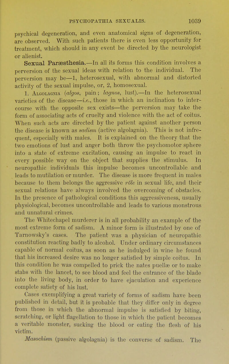 psychical degeneration, and even anatomical signs of degeneration, are observed. With such patients there is even less opportunity for treatment, which should in any event be directed by the neurologist or aUenist. Sexual Parsesthesia.—In all its forms this condition involves a perversion of the sexual ideas with relation to the individual. The perversion may be—1, heterosexual, with abnormal and distorted activity of the sexual impulse, or, 2, homosexual. 1. Algolagnia {algos, pain; lagnos, lust).—In the heterosexual varieties of the disease—i.e., those in which an inclination to inter- course with the opposite sex exists—the perversion may take the form of associating acts of cruelty and violence with the act of coitus. When such acts are directed by the patient against another person the disease is known as sadism (active algolagnia). This is not infre- quent, especially with males. It is explained on the theory that the two emotions of lust and anger both throw the psychomotor sphere into a state of extreme excitation, causing an impulse to react in every possible way on the object that supplies the stimulus. In neuropathic individuals this impulse becomes uncontrollable and leads to mutilation or murder. The disease is more frequent in males because to them belongs the aggressive role in sexual life, and their sexual relations have always involved the overcoming of obstacles. In the presence of pathological conditions this aggressiveness, usually physiological, becomes uncontrollable and leads to various monstrous and unnatural crimes. The Whitechapel murderer is in all probability an example of the most extreme form of sadism. A minor form is illustrated by one of Tarnowsky's cases. The patient was a physician of neuropathic constitution reacting badly to alcohol. Under ordinary circumstances capable of normal coitus, as soon as he indulged in wine he found that his increased desire was no longer satisfied by simple coitus. In this condition he was compelled to prick the nates puellse or to make stabs with the lancet, to see blood and feel the entrance of the blade into the living body, in order to have ejaculation and experience complete satiety of his lust. Cases exemplifying a great variety of forms of sadism have been published in detail, but it is probable that they differ only in degree from those in which the abnormal impulse is satisfied by biting, scratching, or light flagellation to those in which the patient becomes a veritable monster, sucking the blood or eating the flesh of his victim. Masochism (passive algolagnia) is the converse of sadism. The