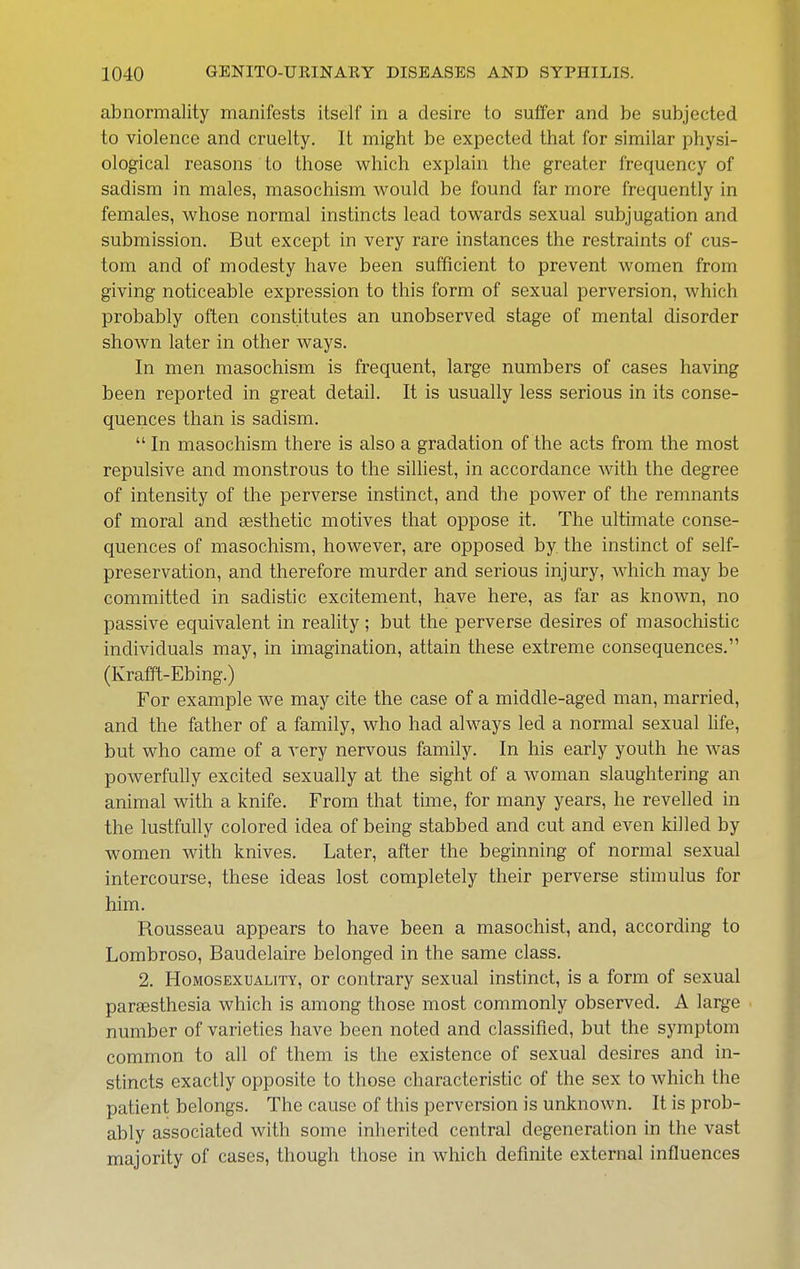 abnormality manifests itself in a desire to suffer and be subjected to violence and cruelty. It might be expected that for similar physi- ological reasons to those which explain the greater frequency of sadism in males, masochism would be found far more frequently in females, whose normal instincts lead towards sexual subjugation and submission. But except in very rare instances the restraints of cus- tom and of modesty have been sufficient to prevent women from giving noticeable expression to this form of sexual perversion, which probably often constitutes an unobserved stage of mental disorder shown later in other ways. In men masochism is frequent, large numbers of cases having been reported in great detail. It is usually less serious in its conse- quences than is sadism.  In masochism there is also a gradation of the acts from the most repulsive and monstrous to the silhest, in accordance with the degree of intensity of the perverse instinct, and the power of the remnants of moral and aesthetic motives that oppose it. The ultimate conse- quences of masochism, however, are opposed by the instinct of self- preservation, and therefore murder and serious injury, which may be committed in sadistic excitement, have here, as far as known, no passive equivalent in reality ; but the perverse desires of masochistic individuals may, in imagination, attain these extreme consequences. (Krafft-Ebing.) For example we may cite the case of a middle-aged man, married, and the father of a family, who had always led a normal sexual life, but who came of a very nervous family. In his early youth he was powerfully excited sexually at the sight of a woman slaughtering an animal with a knife. From that time, for many years, he revelled in the lustfuUy colored idea of being stabbed and cut and even killed by women with knives. Later, after the beginning of normal sexual intercourse, these ideas lost completely their perverse stimulus for him. Rousseau appears to have been a masochist, and, according to Lombroso, Baudelaire belonged in the same class. 2. Homosexuality, or contrary sexual instinct, is a form of sexual parsesthesia which is among those most commonly observed. A large number of varieties have been noted and classified, but the symptom common to all of them is the existence of sexual desires and in- stincts exactly opposite to those characteristic of the sex to which the patient belongs. The cause of this perversion is unknown. It is prob- ably associated with some inherited central degeneration in the vast majority of cases, though those in which definite external influences