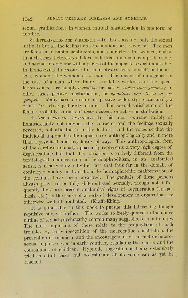 sexual gratification ; in women, mutual masturbation in one form or another. 3. Effemination and Viraginity.—In this class not only the sexual instincts but all the feelings and inclinations are reversed. The men are females in habits, sentiments, and character; the women, males. In such cases heterosexual love is looked upon as incomprehensible, and sexual intercourse with a person of the opposite sex as impossible. In homosexual intercourse the man always feels himself, in the act, as a woman; the woman, as a man. The means of indulgence, in the case of a man, where there is irritable weakness of the ejacu- lation centre, are simply succubus, or passive coitus inter femora ; in other cases passive masturbation, or ejaculatio viri dilecti in ore propria. Many have a desire for passive pederasty ; occasionally a desire for active pederasty occurs. The sexual satisfaction of the female probably consists of amor lesbicus, or active masturbation. 4. Androgyny and Gynandry.—In this most extreme variety of homosexuality not only are the character and the feelings sexually reversed, but also the form, the features, and the voice, so that the individual approaches the opposite sex anthropologically and in more than a psychical and psychosexual way. This anthropological form of the cerebral anomaly apparently represents a very high degree of degeneration ; but that this variation is entirely different from the teratological manifestation of hermaphroditism, in an anatomical sense, is clearly shown by the fact that thus far in the domain of contrary sexuality no transitions to hermaphroditic malformation of the genitals have been observed. The genitals of these persons always prove to be fully differentiated sexually, though not infre- quently there are present anatomical signs of degeneration (epispa- diasis, etc.), in the sense of arrests of development in organs that are otherwise well differentiated. (Krafft-Ebing.) It is impossible in this book to pursue this interesting though repulsive subject further. The works so freely quoted in the above outline of sexual psychopathy contain many suggestions as to therapy. The most important of these relate to the prophylaxis of such troubles by early recognition of the neuropathic constitution, the prevention of onanism, and the encouragement of normal or hetero- sexual impulses even in early youth by regulating the sports and the companions of children. Hypnotic suggestion is being extensively tried in adult cases, but no estimate of its value can as yet be reached.