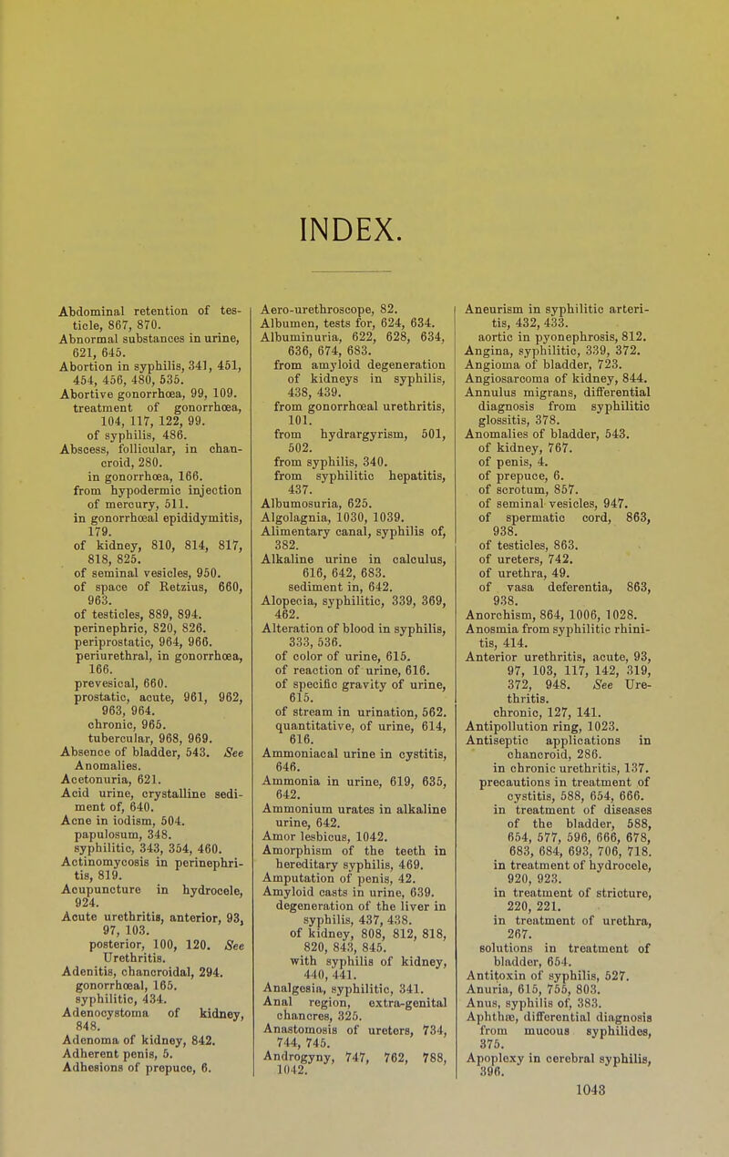 INDEX. Abdominal retention of tes- ticle, 867, 870. Abnormal substances in urine, 621, 645. Abortion in syphilis, 341, 451, 454, 456, 480, 535. Abortive gonorrhoea, 99, 109. treatment of gonorrhoea, 104, 117, 122, 99. of syphilis, 486. Abscess, follicular, in chan- croid, 280. in gonorrhoea, 166. from hypodermic injection of mercury, 511. in gonorrhoeal epididymitis, 179. of kidney, 810, 814, 817, 818, 825. of seminal vesicles, 950. of space of Retzius, 660, 963. of testicles, 889, 894. perinephric, 820, 826. periprostatic, 964, 966. periurethral, in gonorrhoea, 166. prevesical, 660. prostatic, acute, 961, 962, 963, 964. chronic, 965. tubercular, 968, 969. Absence of bladder, 543. See Anomalies. Acetonuria, 621. Acid urine, crystalline sedi- ment of, 640. Acne in iodism, 504. papulosum, 348. syphilitic, 343, 364, 460. Actinomycosis in perinephri- tis, 819. Acupuncture in hydrocele, 924. Acute urethritis, anterior, 93. 97, 103. posterior, 100, 120. See Urethritis. Adenitis, chancroidal, 294. gonorrhoea!, 165. syphilitic, 434. Adenocystoma of kidney, 848. Adenoma of kidney, 842. Adherent penis, 5. Adhesions of prepuce, 6. Aero-urethroscope, 82. Albumen, tests for, 624, 634. Albuminuria, 622, 628, 634, 636, 674, 683. from amyloid degeneration of kidneys in syphilis, 438, 439. from gonorrhoeal urethritis, 101. from hydrargyrism, 501, 502. from syphilis, 340. from syphilitic hepatitis, 437. Albumosuria, 625. Algolagnia, 1030, 1039. Alimentary canal, syphilis of, 382. Alkaline urine in calculus, 616, 642, 683. sediment in, 642. Alopecia, syphilitic, 339, 369, 462. Alteration of blood in syphilis, 333, 536. of color of urine, 616. of reaction of urine, 616. of specific gravity of urine, 615. of stream in urination, 662. quantitative, of urine, 614, 616. Ammoniacal urine in cystitis, 646. Ammonia in urine, 619, 635, 642. Ammonium urates in alkaline urine, 642. Amor lesbicus, 1042. Amorphism of the teeth in hereditary syphilis, 469. Amputation of penis, 42. Amyloid casts in urine, 639. degeneration of the liver in syphilis, 437, 438. of kidney, 808, 812, 818, 820, 843, 845. with syphilis of kidney, 440, 441. Analgesia, syphilitic, 341. Anal region, oxtra-genital chancres, 325. Anastomosis of ureters, 734, 744, 745. Androgyny, 747, 762, 788, 1042. Aneurism in syphilitic arteri- tis, 432, 433. aortic in pyonephrosis, 812. Angina, syphilitic, 339, 372. Angioma of bladder, 723. Angiosarcoma of kidney, 844. Annulus migrans, differential diagnosis from syphilitic glossitis, 378. Anomalies of bladder, 543. of kidney, 767. of penis, 4. of prepuce, 6. of scrotum, 857. of seminal vesicles, 947. of spermatic cord, 863, 938. of testicles, 863. of ureters, 742, of urethra, 49. of vasa deferentia, 863, 9.38. Anorchism, 864, 1006, 1028. Anosmia from syphilitic rhini- tis, 414. Anterior urethritis, acute, 93, 97, 103, 117, 142, 319, 372, 948. ^ee Ure- thritis, chronic, 127, 141. Antipollution ring, 1023. Antiseptic applications in chancroid, 286. in chronic urethritis, 137. precautions in treatment of cystitis, 688, 654, 666. in treatment of diseases of the bladder, 588, 654, 577, 596, 666, 678, 683, 684, 693, 706, 718. in treatment of hydrocele, 920, 923. in treatment of stricture, 220, 221. in treatment of urethra, 267. solutions in treatment of bladder, 654. Antitoxin of syphilis, 527. Anuria, 615, 755, 803. Anus, syphilis of, 383. AphthiB, differential diagnosis from mucous syphilides, 376. Apoplexy in cerebral syphilis, 396.