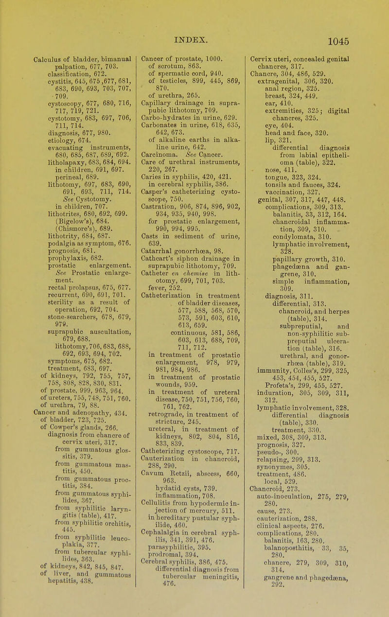 Calculus of bladder, bimanual palpation, 677, 703. classification, 672. cystitis, 6-io, 676,677, 681, 683, 690, 693, 703, 707, 709. cystoscopy, 677, 680, 716, 717, 719, 721. cystotomy, 683, 697, 706, 711, 714. diagnosis, 677, 980. etiology, 674. evacuating instruments, 680, 685, 687, 689, 692. litholapaxy, 683, 684, 694. in children, 691, 697. perineal, 689. lithotomy, 697, 683, 690, 691, 693, 711, 714. See Cystotomy. in children, 707. lithotrites, 680, 692, 699. (Bigelow's), 684. (Chismore's), 689. lithotrity, 684, 687. podalgia as symptom, 676. prognosis, 681. prophylaxis, 682. prostatic enlargement. See Prostatic enlarge- ment. rectal prolapsus, 675, 677. recurrent, 690, 691, 701. sterility as a result of operation, 692, 704. stone-searchers, 678, 679, 979. suprapubic auscultation, 679, 688. lithotomy, 706, 683, 688, 692, 693, 694, 702. symptoms, 675, 682. treatment, 683, 697. of kidneys, 792, 755, 757, 768, 808, 828, 830, 831. of prostate, 999, 963, 964. of ureters, 766, 748, 751, 760. of urethra, 79, 88. Cancer and adenopathy, 434. of bladder, 723, 726. of Cowper's glands, 266. diagnosis from chancre of cervix uteri, 317. from gummatous glos- sitis, 379. from gummatous mas- titis, 450. from gummatous proc- titis, 384. from gummatous syphi- lidos, 367. from syphilitic laryn- gitis (table), 417. from syphilitic orchitis. 445. ' from syphilitic leuco- plakia, 377. from tubercular syphi- lidos, 363. of kidneys, 842, 846, 847. of liver, and gummatous hepatitis, 438. Cancer of prostate, 1000. of scrotum, 863. of spermatic cord, 940. of testicles, 899, 445, 869, 870. of urethra, 266. Capillary drainage in supra- pubic lithotomy, 709. Carbo-hydrates in urine, 629. Carbonates in urine, 618, 635, 642, 673. of alkaline earths in alka- line urine, 642. Carcinoma. See Cancer. Care of urethral instruments, 220, 267. Caries in syphilis, 420, 421. in cerebral syphilis, 386. Casper's catheterizing cysto- soope, 760. Castration, 906, 874, 896, 902, 934, 936, 940, 998. for prostatic enlargement, 990, 994, 996. Casts in sediment of urine, 639. Catarrhal gonorrhoea, 98. Cathcart's siphon drainage in suprapubic lithotomy, 709. Catheter en chemise in lith- otomy, 699, 701, 703. fever, 252. Catheterization in treatment of bladder diseases, 677, 588, 668, 570, 573, 591, 603, 610, 613, 669. continuous, 581, 686, 603, 613, 688, 709, 711, 712. in treatment of prostatic enlargement, 978, 979, 981, 984, 986. in treatment of prostatic wounds, 969. in treatment of ureteral disease, 750, 751, 756, 760, 761, 762. retrograde, in treatment of stricture, 246. ureteral, in treatment of kidneys, 802, 804, 816, 833, 839. Catheterizing cystoscope, 717. Cauterization in chancroid, 288, 290. Cavum Retzii, abscess, 660, 963. hydatid cysts, 739. inflammation, 708. Cellulitis from hypodermic in- jection of inercury, 511. in hereditary pustular syph- ilide, 400. Cephalalgia in cerebral syph- ilis, 341, 391, 476. parasyphilitio, 395. prodromal, 394. Cerebral syphilis, 386, 475. differential diagnosis from tubercular meningitis, 476. Cervix uteri, concealed genital chancres, 317. Chancre, 304, 486, 529. extragenital, 306, 320. anal region, 325. breast, 324, 449. ear, 410. extremities, 326; digital chancres, 326. eye, 404. head and face, 320. lip, 321. differential diagnosis from labial epitheli- oma (table), 322. nose, 411. tongue, 323, 324. tonsils and fauces, 324. vaccination, 327. genital, 307, 317, 447, 448. complications, 309, 313. balanitis, 33, 312, 164. chancroidal inflamma- tion, 309, 310. condylomata, 310. lymphatic involvement, 328. papillary growth, 310. phagedaena and gan- grene, 310. simple inflammation, 309. diagnosis, 311. differential, 313. chancroid, and herpes (table), 314. subpreputial, and non-syphilitic sub- preputial ulcera- tion (table), 316. urethral, and gonor- rhoea (table), 319. immunity, Colles's, 299, 325, 453, 454, 456, 527. Profeta's, 299, 455, 527. induration, 305, 309, 311, 312. lymphatic involvement, 328. differential diagnosis (table), 330. treatment, 330. mixed, 308, 309, 313. prognosis, 327. pseudo-, 300. relapsing, 299, 313. synonymos, 305. treatment, 486. local, 629. Chancroid, 273. auto-inoculation, 275, 279, 280. cause, 273. cauterization, 288. clinical aspects, 276. complications, 280. balanitis, 163, 280. balanoposthitis, 33, 35, 280. chancre, 279, 309, 310, 314. gangrene and phagedasna, 292.
