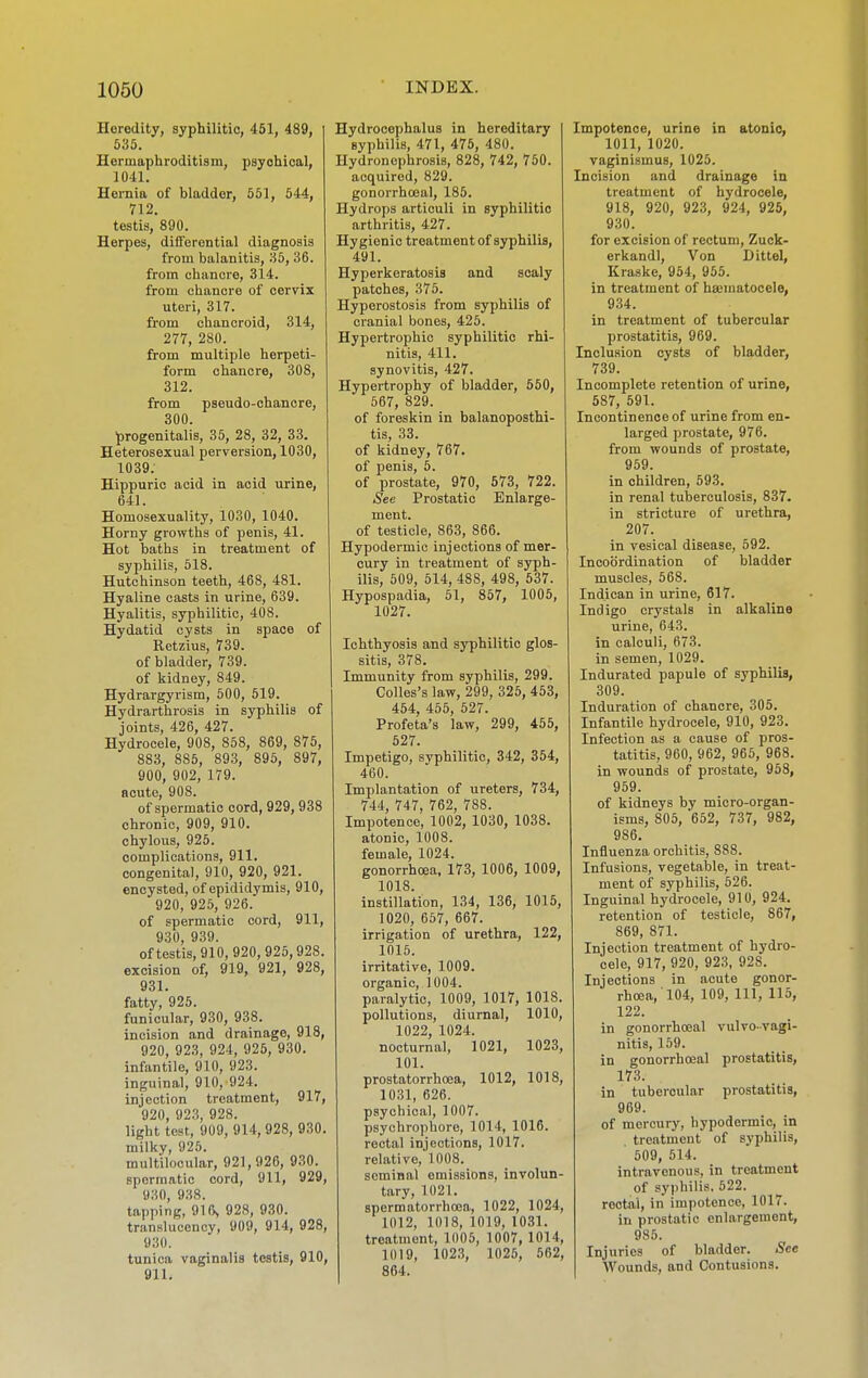Heredity, syphilitic, 451, 489, 535. Hermapliroditism, psychical, 1041. Heinia of bladder, 551, 544, 712. testis, 890. Herpes, differential diagnosis from balanitis, 35, 36. from chancre, 314. from chancre of cervix uteri, 317. from chancroid, 314, 277, 280. from multiple herpeti- form chancre, 308, 312. from pseudo-chancre, 800. progenitalis, 35, 28, 32, 33. Heterosexual perversion, 1030, 1039. Hippuric acid in acid urine, 641. Homosexuality, 1030, 1040. Horny growths of penis, 41. Hot baths in treatment of syphilis, 518. Hutchinson teeth, 468, 481. Hyaline casts in urine, 639. Hyalitis, syphilitic, 408. Hydatid cysts in space of Retzius, 739. of bladder, 739. of kidney, 849. Hydrargyrism, 500, 519. Hydrarthrosis in syphilis of joints, 426, 427. Hydrocele, 908, 858, 869, 875, 883, 885, 893, 895, 897, 900, 902, 179. acute, 908. of spermatic cord, 929,938 chronic, 909, 910. chylous, 925. complications, 911. congenital, 910, 920, 921. encysted, of epididymis, 910, 920, 925, 926. of spermatic cord, 911, 930, 939. of testis, 910, 920, 925,928. excision of, 919, 921, 928, 931. fatty, 925. funicular, 930, 938. incision and drainage, 918, 920, 923, 924, 925, 930. infantile, 910, 923. inguinal, 910, 924. injection treatment, 917, 920, 923, 928. light test, 909, 914, 928, 930. milky, 925. multilocular, 921,926, 930. spermatic cord, 911, 929, 930, 938. tapping, 916^ 928, 930. translucency, 909, 914, 928, 930. tunica vaginalis testis, 910, 911. Hydrocephalus in hereditary syphilis, 471, 475, 480. Hydronephrosis, 828, 742, 750. acquired, 829. gonorrhoea!, 185. Hydrops articuli in syphilitic arthritis, 427. Hygienic treatment of syphilis, 491. Hyperkeratosis and scaly patches, 375. Hyperostosis from syphilis of cranial bones, 425. Hypertrophic syphilitic rhi- nitis, 411. synovitis, 427. Hypertrophy of bladder, 650, 567, 829. of foreskin in balanoposthi- tis, 33. of kidney, 767. of penis, 5. of prostate, 970, 573, 722. See Prostatic Enlarge- ment, of testicle, 863, 866. Hypodermic injections of mer- cury in treatment of syph- ilis, 509, 514, 488, 498, 537. Hypospadia, 51, 857, 1005, 1027. Ichthyosis and syphilitic glos- sitis, 378. Immunity from syphilis, 299. Colles's law, 299, 325, 453, 454, 455, 527. Profeta's law, 299, 455, 527. Impetigo, syphilitic, 342, 354, 460. Implantation of ureters, 734, 744, 747, 762, 788. Impotence, 1002, 1030, 1038. atonic, 1008. female, 1024. gonorrhoea, 173, 1006, 1009, 1018. instillation, 134, 136, 1015, 1020, 657, 667. irrigation of urethra, 122, 1016. irritative, 1009. organic, 1004. paralytic, 1009, 1017, 1018. pollutions, diurnal, 1010, 1022, 1024. nocturnal, 1021, 1023, 101. prostatorrhcea, 1012, 1018, 1031, 626. psychical, 1007. psychrophore, 1014, 1016. rectal injections, 1017. relative,'1008. seminal omissions, involun- tary, 1021. spermatorrhoea, 1022, 1024, 1012, 1018, 1019, 1031. treatment, 1005, 1007, 1014, 1019, 1023, 1025, 562, 864. Impotence, urine in atonic, 1011, 1020. vaginismus, 1025. Incision and drainage in treatment of hydrocele, 918, 920, 923, 924, 925, 930. for excision of rectum, Zuck- erkandl. Von Dittel, Kraske, 954, 956. in treatment of hsematocele, 9.34. in treatment of tubercular prostatitis, 969. Inclusion cysts of bladder, 739. Incomplete retention of urine, 587, 691. Incontinence of urine from en- larged prostate, 976. from wounds of prostate, 959. in children, 593. in renal tuberculosis, 837. in stricture of urethra, 207. in vesical disease, 592. Incoordination of bladder muscles, 568. Indican in urine, 617. Indigo crystals in alkaline urine, 643. in calculi, 673. in semen, 1029. Indurated papule of syphilis, 309. Induration of chancre, 305. Infantile hydrocele, 910, 923. Infection as a cause of pros- tatitis, 960, 962, 965, 968. in wounds of prostate, 958, 959. of kidneys by micro-organ- isms, 805, 662, 737, 982, 986. Influenza orchitis, 888. Infusions, vegetahle, in treat- ment of syphilis, 526. Inguinal hydrocele, 910, 924. retention of testicle, 867, 869, 871. Injection treatment of hydro- cele, 917, 920, 923, 928. Injections in acute gonor- rhoea, 104, 109, 111, 115, 122. in gonorrhoeal vulvo-vagi- nitis, 159. in gonorrhoeal prostatitis, 173. in tubercular prostatitis, 969. of mercury, hypodermic, in treatment of syphilis, 509, 514. intravenous, in treatment of syphilis. 522. rectal, in impotence, 1017. in prostatic enlargement, 985. Injuries of bladder. See Wounds, and Contusions.