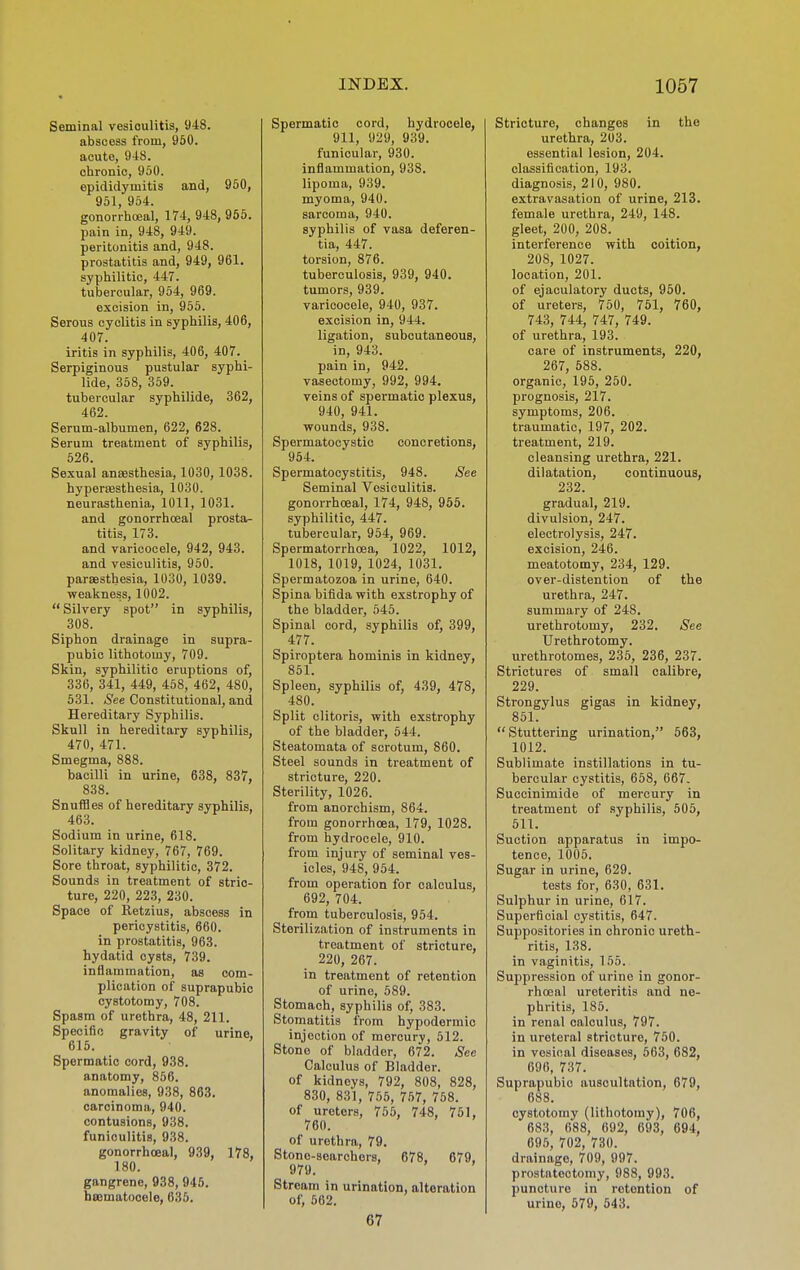 Seminal vesiculitis, 948. abscess from, 950. acute, 948. chronic, 950. epididymitis and, 950, 951, 954. gonorrhoeal, 174, 948, 955. pain in, 948, 949. peritonitis and, 948. prostatitis and, 949, 961. syphilitic, 447. tubercular, 954, 969. excision in, 955. Serous cyclitis in syphilis, 406, 407. iritis in syphilis, 406, 407. Serpiginous pustular syphi- lide, 358, 359. tubercular syphilide, 362, 462. Serum-albumen, 622, 628. Serum treatment of syphilis, 526. Sexual anaesthesia, 1030, 1038. hyper£Esthesia, 1030. neurasthenia, 1011, 1031. and gonorrhoeal prosta- titis, 173. and varicocele, 942, 943. and vesiculitis, 950. parsBsthesia, 1030, 1039. weakness, 1002.  Silvery spot in syphilis, 308. Siphon drainage in supra- pubic lithotomy, 709. Skin, syphilitic eruptions of, 336, 341, 449, 458, 462, 480, 531. See Constitutional, and Hereditary Syphilis. Skull in hereditary syphilis, 470, 471. Smegma, 888. bacilli in urine, 638, 837, 838. Snuffles of hereditary syphilis, 463. Sodium in urine, 618. Solitary kidney, 767, 769. Sore throat, syphilitic, 372. Sounds in treatment of stric- ture, 220, 223, 230. Space of Retzius, abscess in pericystitis, 660. in prostatitis, 963. hydatid cysts, 739. inflammation, as com- plication of suprapubic cystotomy, 708. Spasm of urethra, 48, 211. Specific gravity of urine, 615. Spermatic cord, 938. anatomy, 856. anomalies, 938, 863. carcinoma, 940. contusions, 938. funioulitis, 938. gonorrhoeal, 939, 178, 180. gangrene, 938, 945. bscmatooele, 635. Spermatic cord, hydrocele, 911, 929, 939. funicular, 930. inflammation, 938. lipoma, 939. myoma, 940. sarcoma, 940. syphilis of vasa deferen- tia, 447. torsion, 876. tuberculosis, 939, 940. tumors, 939. varicocele, 940, 937. excision in, 944. ligation, subcutaneous, in, 943. pain in, 942. vasectomy, 992, 994. veins of spermatic plexus, 940, 941. wounds, 938. Spermatocystic concretions, 954. Spermatocystitis, 948. iS'ee Seminal Vesiculitis. gonorrhoeal, 174, 948, 965. syphilitic, 447. tubercular, 954, 969. Spermatorrhoea, 1022, 1012, 1018, 1019, 1024, 1031. Spermatozoa in urine, 640. Spina bifida with exstrophy of the bladder, 545. Spinal cord, syphilis of, 399, 477. Spiroptera hominis in kidney, 851. Spleen, syphilis of, 439, 478, 480. Split clitoris, with exstrophy of the bladder, 544. Steatomata of scrotum, 860. Steel sounds in treatment of stricture, 220. Sterility, 1026. from anorehism, 864. from gonorrhoea, 179, 1028. from hydrocele, 910. from injury of seminal ves- icles, 948, 954. from operation for calculus, 692, 704. from tuberculosis, 954. Sterilization of instruments in treatment of stricture, 220, 267. in treatment of retention of urine, 589. Stomach, syphilis of, 383. Stomatitis from hypodermic injection of mercury, 612. Stone of bladder, 672. See Calculus of Bladder, of kidneys, 792, 808, 828, 830, 831, 756, 767, 768. of ureters, 765, 748, 761, 760. of urethra, 79. Stone-searchers, 678, 679, 979. Stream in urination, alteration of, 562. 67 Stricture, changes in the urethra, 203. essential lesion, 204. classification, 193. diagnosis, 210, 980. extravasation of urine, 213. female urethra, 249, 148. gleet, 200, 208. interference with coition, 208, 1027. location, 201. of ejaculatory ducts, 960. of ureters, 750, 751, 760, 743, 744, 747, 749. of urethra, 193. care of instruments, 220, 267, 588. organic, 195, 250. prognosis, 217. symptoms, 206. traumatic, 197, 202. treatment, 219. cleansing urethra, 221. dilatation, continuous, 232. gradual, 219. divulsion, 247. electrolysis, 247. excision, 246. meatotomy, 234, 129. over-distention of the urethra, 247. summary of 248. urethrotomy, 232. See Urethrotomy, urethrotomes, 235, 236, 237. Strictures of small calibre, 229. Strongylus gigas in kidney, 851. Stuttering urination, 563, 1012. Sublimate instillations in tu- bercular cystitis, 658, 667. Succinimide of mercury in treatment of .syphilis, 606, 511. Suction apparatus in impo- tence, 1005. Sugar in urine, 629. tests for, 630, 631. Sulphur in urine, 617. Superficial cystitis, 647. Suppositories in chronic ureth- ritis, 138. in vaginitis, 155. Suppression of urine in gonor- rhoeal ureteritis and ne- phritis, 185. in renal calculus, 797. in ureteral stricture, 750. in vesical diseases, 563, 682, 696, 737. Suprapubic auscultation, 679, 688. cystotomy (lithotomy), 706, 683, 688, 692, 693, 694, 695, 702, 730. drainage, 709, 997. prostatectomy, 988, 993. puncture in retention of urine, 679, 643.