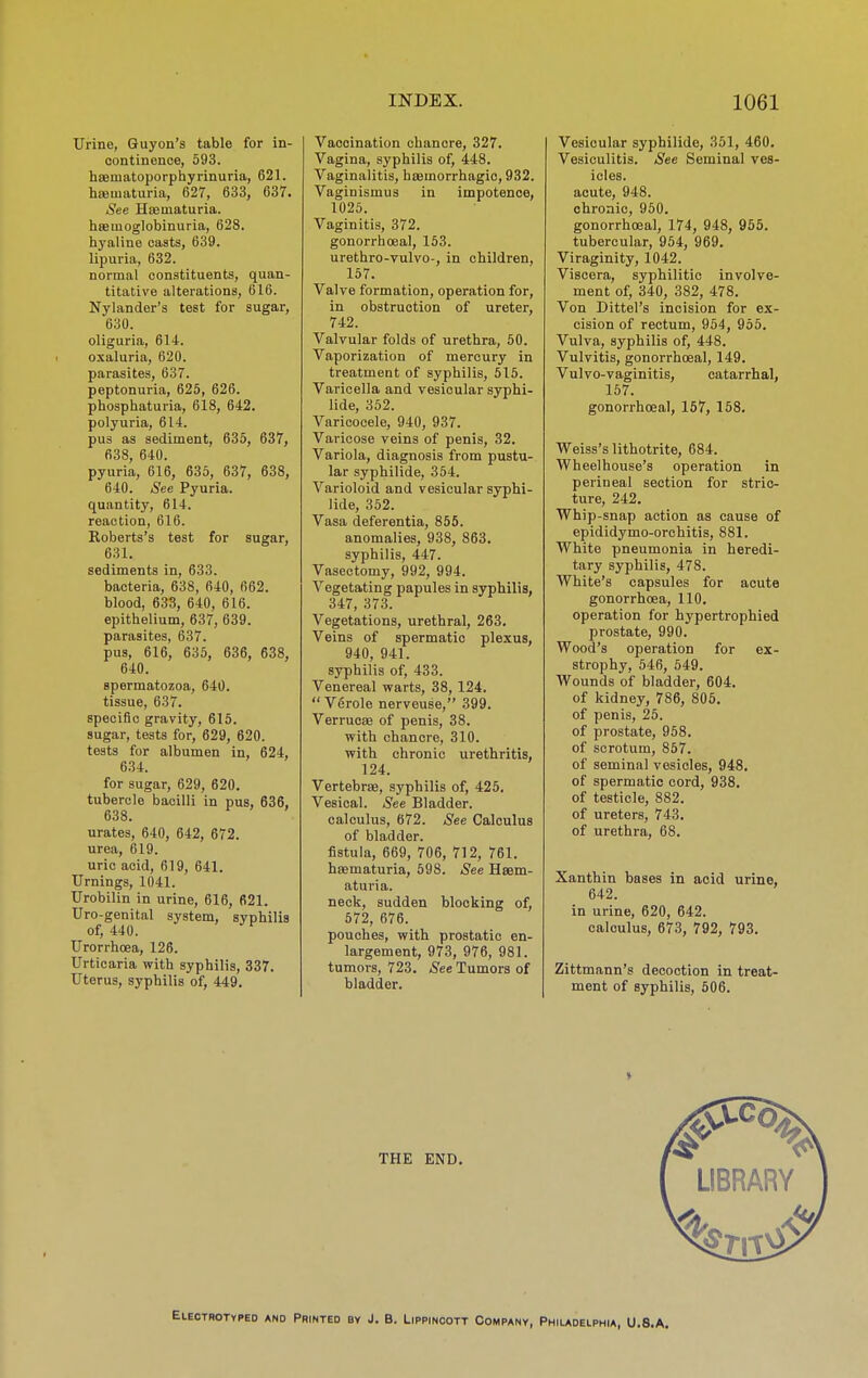 Urine, Guyon's table for in- continence, 693. htematoporphyrinuria, 621. hoematuria, 627, 633, 637. See Hismaturia. hsemoglobinuria, 628. hyaline casts, 639. lipuria, 632. normal constituents, quan- titative alterations, 616. Nylander's test for sugar, 630. oliguria, 614. oxaluria, 620. parasites, 637. peptonuria, 625, 626. phosphaturia, 618, 642. polyuria, 614. pus as sediment, 635, 637, 638, 640. pyuria, 616, 635, 637, 638, 640. See Pyuria, quantity, 614. reaction, 616. Roberts's test for sugar, 631. sediments in, 633. bacteria, 638, 640, 662. blood, 633, 640, 616. epithelium, 637, 639. parasites, 637. pus, 616, 635, 636, 638, 640. spermatozoa, 640. tissue, 637. specific gravity, 615. sugar, tests for, 629, 620. tests for albumen in, 624, 634. for sugar, 629, 620. tubercle bacilli in pus, 636, 638. urates, 640, 642, 672. urea, 619. uric acid, 619, 641. Urnings, 1041. Urobilin in urine, 616, 621. Uro-genital system, syphilis of, 440. Urorrhoea, 126. Urticaria with syphilis, 337. Uterus, syphilis of, 449. Vaccination chancre, 327. Vagina, syphilis of, 448. Vaginalitis, hismorrhagic, 932. Vaginismus in impotence, 1025. Vaginitis, 372. gonorrhoea], 153. urethro-vulvo-, in children, 157. Valve formation, operation for, in obstruction of ureter, 742. Valvular folds of urethra, 60. Vaporization of mercury in treatment of syphilis, 515. Varicella and vesicular syphi- lide, 352. Varicocele, 940, 937. Varicose veins of penis, 32. Variola, diagnosis from pustu- lar syphilide, 364. Varioloid and vesicular syphi- lide, 352. Vasa deferentia, 856. anomalies, 938, 863. syphilis, 447. Vasectomy, 992, 994. Vegetating papules in syphilis, 347, 373. Vegetations, urethral, 263. Veins of spermatic plexus, 940, 941. syphilis of, 433. Venereal warts, 38, 124.  Verole nerveuse, 399. VerrucEe of penis, 38. with chancre, 310. with chronic urethritis, 124. Vertebrae, S3rphilis of, 425, Vesical. See Bladder. calculus, 672. See Calculus of bladder, fistula, 669, 706, 712, 761. hsematuria, 698. See Hsem- aturia. neck, sudden blocking of, 572, 676. pouches, with prostatic en- largement, 973, 976, 981. tumors, 723. See Tumors of bladder. Vesicular syphilide, 361, 460. Vesiculitis. See Seminal ves- icles. acute, 948. chronic, 960. gonorrhoeal, 174, 948, 965. tubercular, 954, 969. Viraginity, 1042. Viscera, syphilitic involve- ment of, 340, 382, 478. Von Dittel's incision for ex- cision of rectum, 964, 955. Vulva, syphilis of, 448. Vulvitis, gonorrhoeal, 149. Vulvo-vaginitis, catarrhal, 157. gonorrhoeal, 157, 158. Weiss's lithotrite, 684. Wheel house's operation in perineal section for stric- ture, 242. Whip-snap action as cause of epididymo-orohitis, 881. White pneumonia in heredi- tary syphilis, 478. White's capsules for acute gonorrhoea, 110. operation for hypertrophied prostate, 990. Wood's operation for ex- strophy, 646, 649. Wounds of bladder, 604. of kidney, 786, 805. of penis, 25. of prostate, 968. of scrotum, 867. of seminal vesicles, 948. of spermatic cord, 938. of testicle, 882. of ureters, 743. of urethra, 68. Xanthin bases in acid urine, 642. in urine, 620, 642. calculus, 673, 792, 793. Zittmann's decoction in treat- ment of syphilis, 606. THE END. Eleotrotyped and Printed by J. B. Lippincott Company, Phiudelphia, U.S.A.