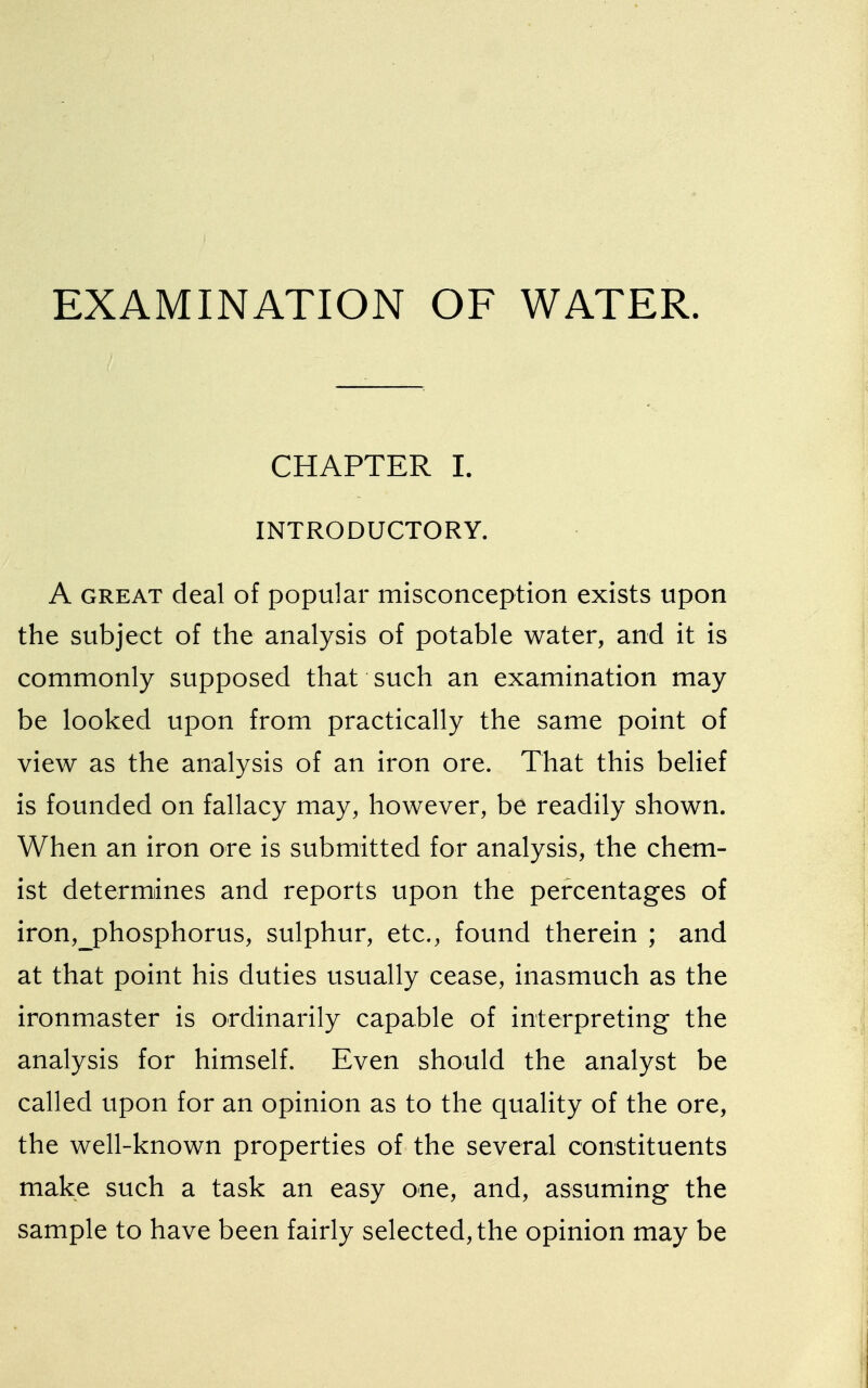 CHAPTER I. INTRODUCTORY. A great deal of popular misconception exists upon the subject of the analysis of potable water, and it is commonly supposed that such an examination may be looked upon from practically the same point of view as the analysis of an iron ore. That this belief is founded on fallacy may, however, be readily shown. When an iron ore is submitted for analysis, the chem- ist determines and reports upon the percentages of iron,_phosphorus, sulphur, etc., found therein ; and at that point his duties usually cease, inasmuch as the ironmaster is ordinarily capable of interpreting the analysis for himself. Even should the analyst be called upon for an opinion as to the quality of the ore, the well-known properties of the several constituents make such a task an easy one, and, assuming the sample to have been fairly selected, the opinion may be