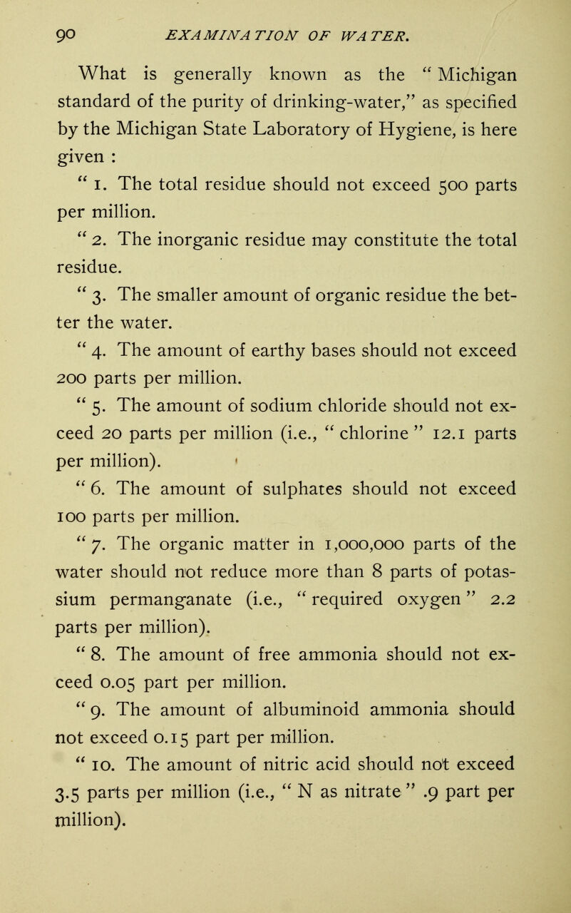 What is generally known as the  Michigan standard of the purity of drinking-water/' as specified by the Michigan State Laboratory of Hygiene, is here given :  i. The total residue should not exceed 500 parts per million.  2. The inorganic residue may constitute the total residue.  3. The smaller amount of organic residue the bet- ter the water.  4. The amount of earthy bases should not exceed 200 parts per million.  5. The amount of sodium chloride should not ex- ceed 20 parts per million (i.e.,  chlorine  12.1 parts per million). <  6. The amount of sulphates should not exceed 100 parts per million. 7. The organic matter in 1,000,000 parts of the water should not reduce more than 8 parts of potas- sium permanganate (i.e.,  required oxygen 2.2 parts per million).  8. The amount of free ammonia should not ex- ceed 0.05 part per million.  9. The amount of albuminoid ammonia should not exceed 0.15 part per million.  10. The amount of nitric acid should not exceed 3.5 parts per million (i.e.,  N as nitrate  .9 part per million).