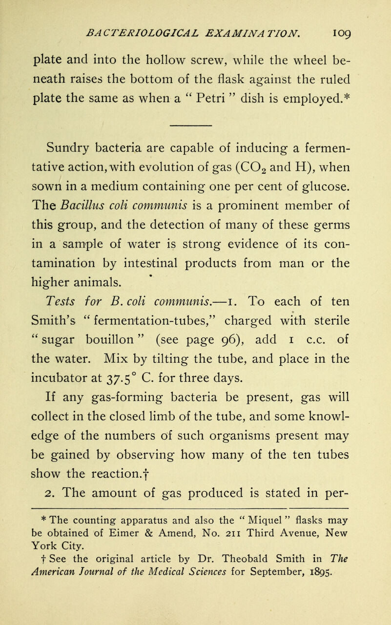 plate and into the hollow screw, while the wheel be- neath raises the bottom of the flask against the ruled plate the same as when a  Petri  dish is employed.* Sundry bacteria are capable of inducing a fermen- tative action, with evolution of gas (C02 and H), when sown in a medium containing one per cent of glucose. The Bacillus coli communis is a prominent member of this group, and the detection of many of these germs in a sample of water is strong evidence of its con- tamination by intestinal products from man or the higher animals. Tests for B. coli communis.—1. To each of ten Smith's  fermentation-tubes, charged with sterile  sugar bouillon (see page 96), add 1 c.c. of the water. Mix by tilting the tube, and place in the incubator at 37.5° C. for three days. If any gas-forming bacteria be present, gas will collect in the closed limb of the tube, and some knowl- edge of the numbers of such organisms present may be gained by observing how many of the ten tubes show the reaction.f 2. The amount of gas produced is stated in per- * The counting apparatus and also the  Miquel  flasks may- be obtained of Eimer & Amend, No. 211 Third Avenue, New York City. f See the original article by Dr. Theobald Smith in The American Journal of the Medical Sciences for September, 1895.