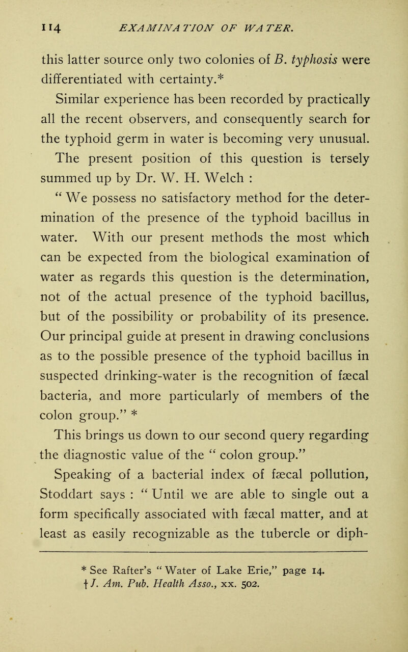 this latter source only two colonies of B. typhosis were differentiated with certainty.* Similar experience has been recorded by practically all the recent observers, and consequently search for the typhoid germ in water is becoming very unusual. The present position of this question is tersely summed up by Dr. W. H. Welch :  We possess no satisfactory method for the deter- mination of the presence of the typhoid bacillus in water. With our present methods the most which can be expected from the biological examination of water as regards this question is the determination, not of the actual presence of the typhoid bacillus, but of the possibility or probability of its presence. Our principal guide at present in drawing conclusions as to the possible presence of the typhoid bacillus in suspected drinking-water is the recognition of faecal bacteria, and more particularly of members of the colon group/' * This brings us down to our second query regarding the diagnostic value of the  colon group. Speaking of a bacterial index of faecal pollution, Stoddart says :  Until we are able to single out a form specifically associated with faecal matter, and at least as easily recognizable as the tubercle or diph- * See Rafter's  Water of Lake Erie, page 14. f /. Am. Pub. Health Asso., xx. 502.