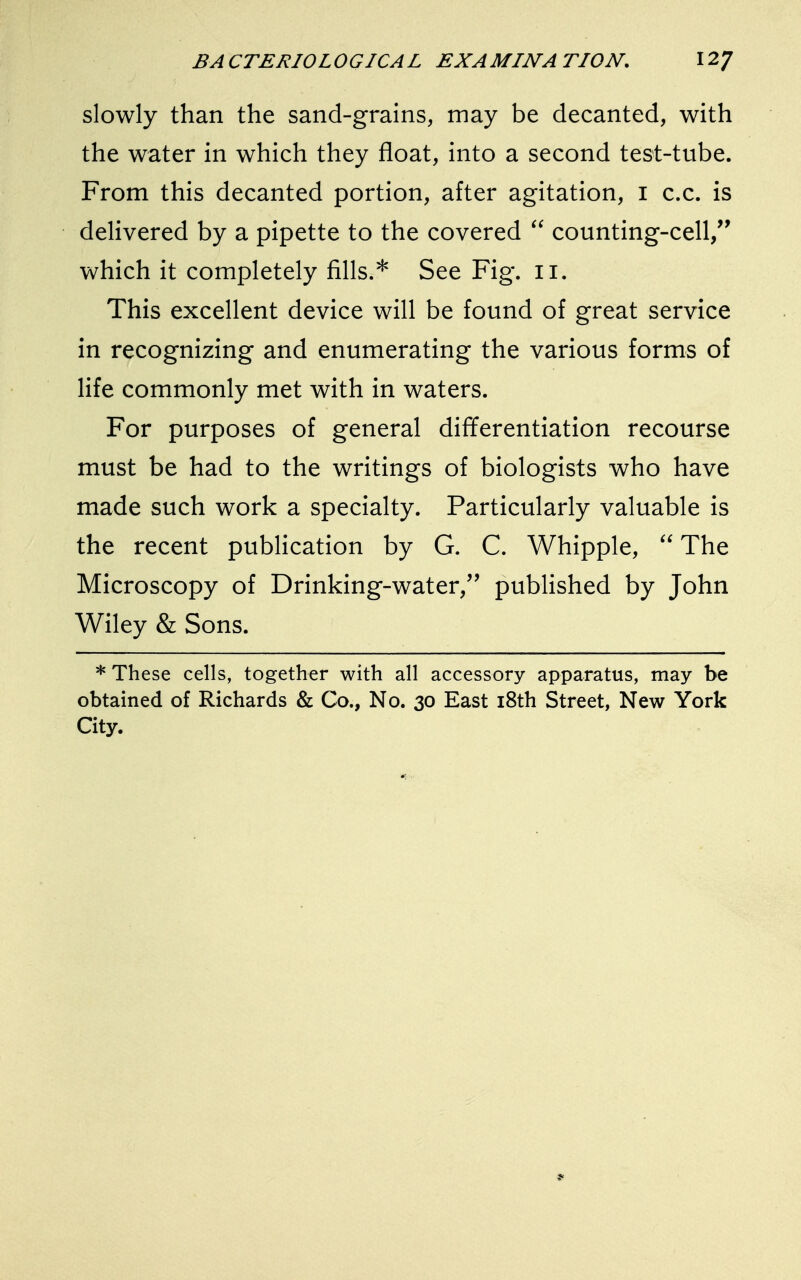slowly than the sand-grains, may be decanted, with the water in which they float, into a second test-tube. From this decanted portion, after agitation, I c.c. is delivered by a pipette to the covered  counting-cell, which it completely fills.* See Fig. n. This excellent device will be found of great service in recognizing and enumerating the various forms of life commonly met with in waters. For purposes of general differentiation recourse must be had to the writings of biologists who have made such work a specialty. Particularly valuable is the recent publication by G. C. Whipple,  The Microscopy of Drinking-water/' published by John Wiley & Sons. * These cells, together with all accessory apparatus, may be obtained of Richards & Co., No. 30 East 18th Street, New York City. *